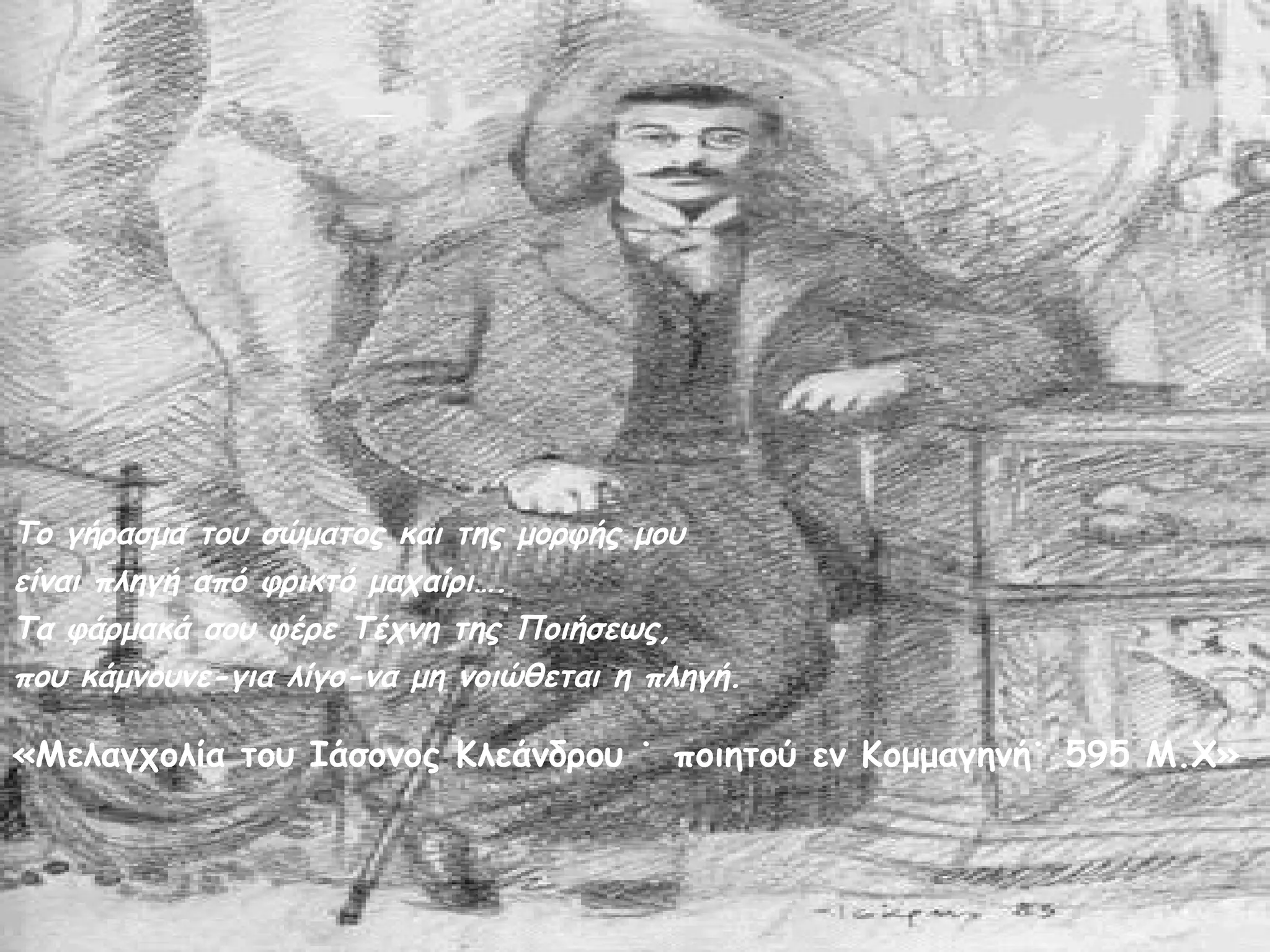 Το γήρασμα του σώματος και της μορφής μου
είναι πληγή από φρικτό μαχαίρι….
Τα φάρμακά σου φέρε Τέχνη της Ποιήσεως,
που κάμνουνε-για λίγο-να μη νοιώθεται η πληγή.

«Μελαγχολία του Ιάσονος Κλεάνδρου ˙ ποιητού εν Κομμαγηνή˙ 595 Μ.Χ»

 