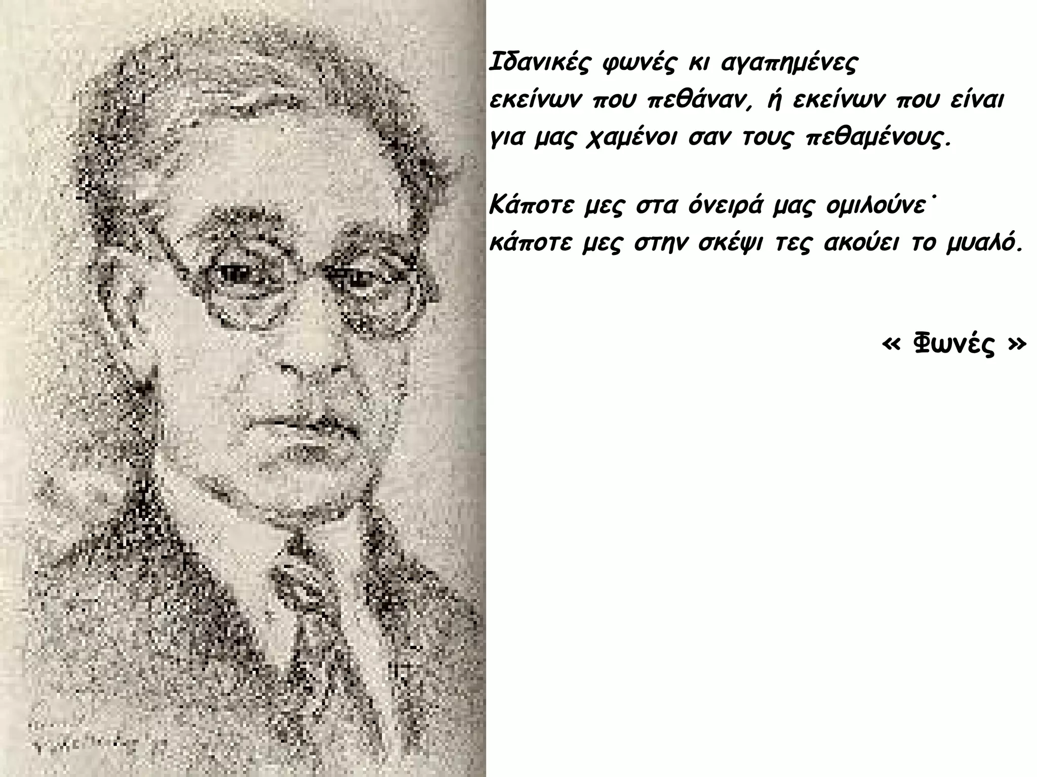Ιδανικές φωνές κι αγαπημένες
εκείνων που πεθάναν, ή εκείνων που είναι
για μας χαμένοι σαν τους πεθαμένους.
Κάποτε μες στα όνειρά μας ομιλούνε˙
κάποτε μες στην σκέψι τες ακούει το μυαλό.

« Φωνές »

 