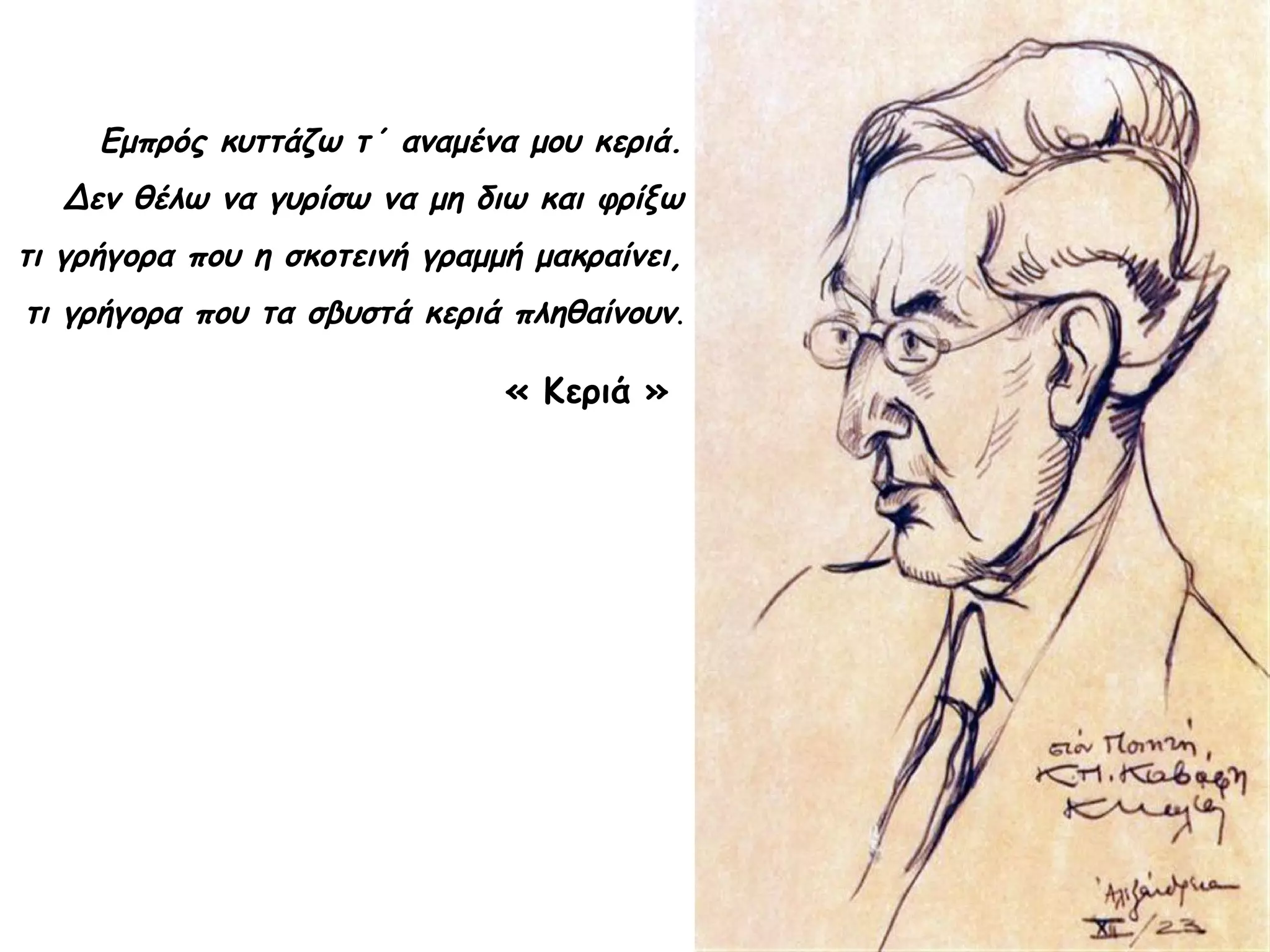 Εμπρός κυττάζω τ΄ αναμένα μου κεριά.
Δεν θέλω να γυρίσω να μη διω και φρίξω
τι γρήγορα που η σκοτεινή γραμμή μακραίνει,
τι γρήγορα που τα σβυστά κεριά πληθαίνουν.

« Κεριά »

 