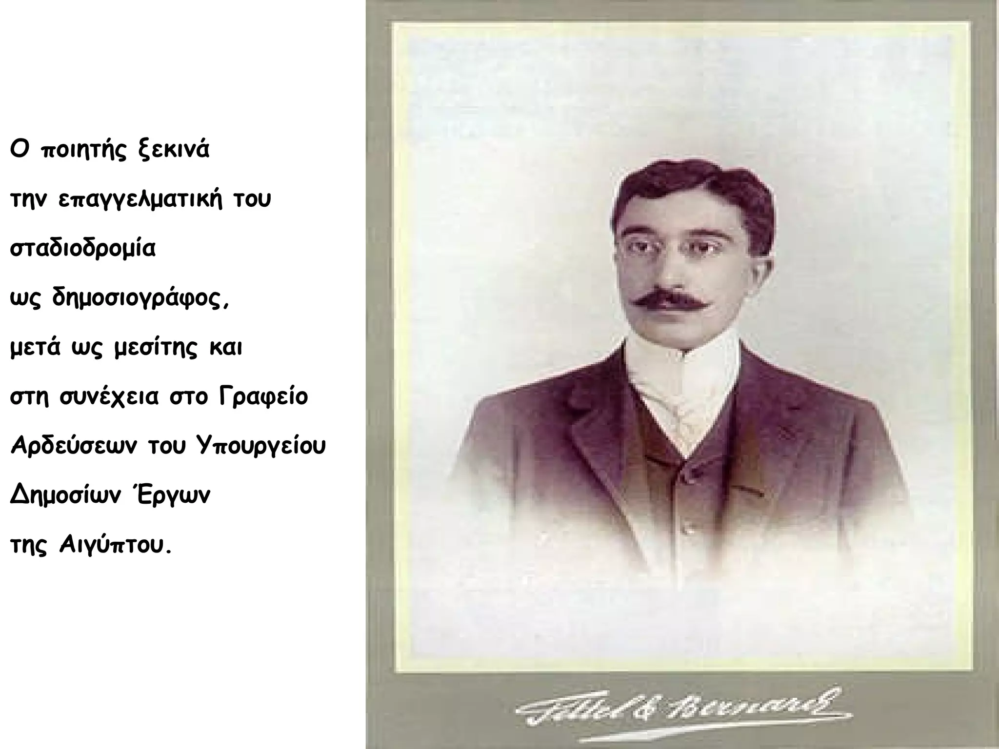 Ο ποιητής ξεκινά
την επαγγελματική του
σταδιοδρομία
ως δημοσιογράφος,
μετά ως μεσίτης και
στη συνέχεια στο Γραφείο
Αρδεύσεων του Υπουργείου
Δημοσίων Έργων
της Αιγύπτου.

 