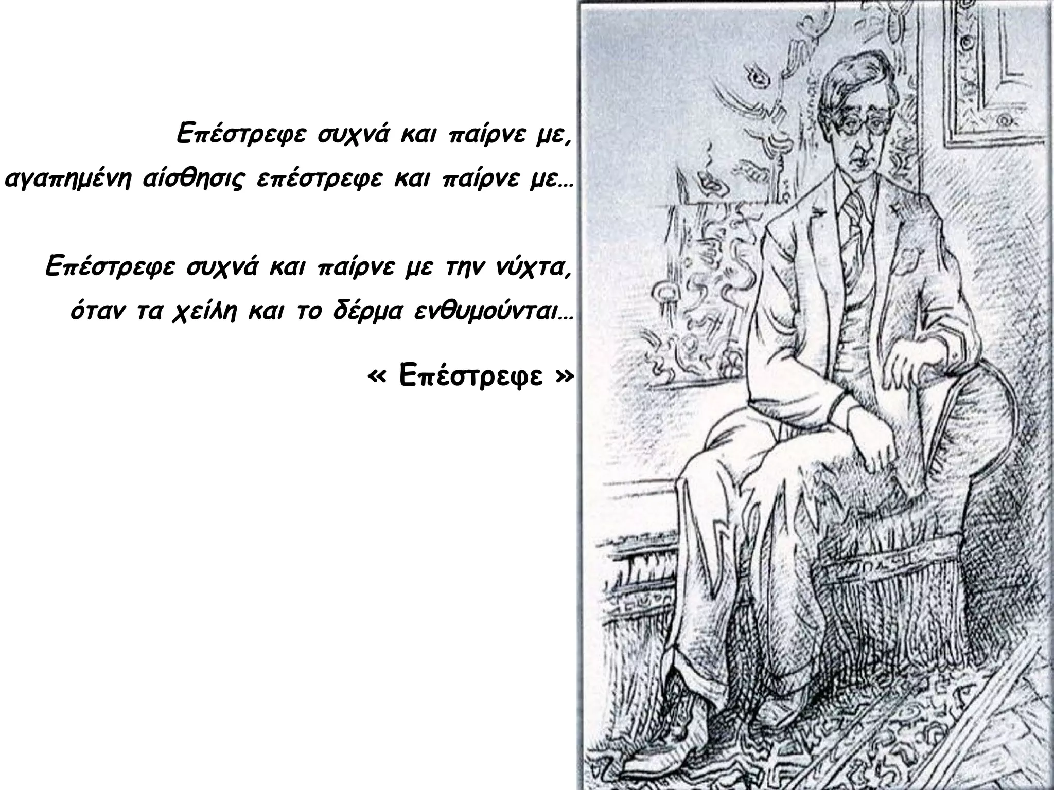 Επέστρεφε συχνά και παίρνε με,
αγαπημένη αίσθησις επέστρεφε και παίρνε με…
Επέστρεφε συχνά και παίρνε με την νύχτα,
όταν τα χείλη και το δέρμα ενθυμούνται…

« Επέστρεφε »

 