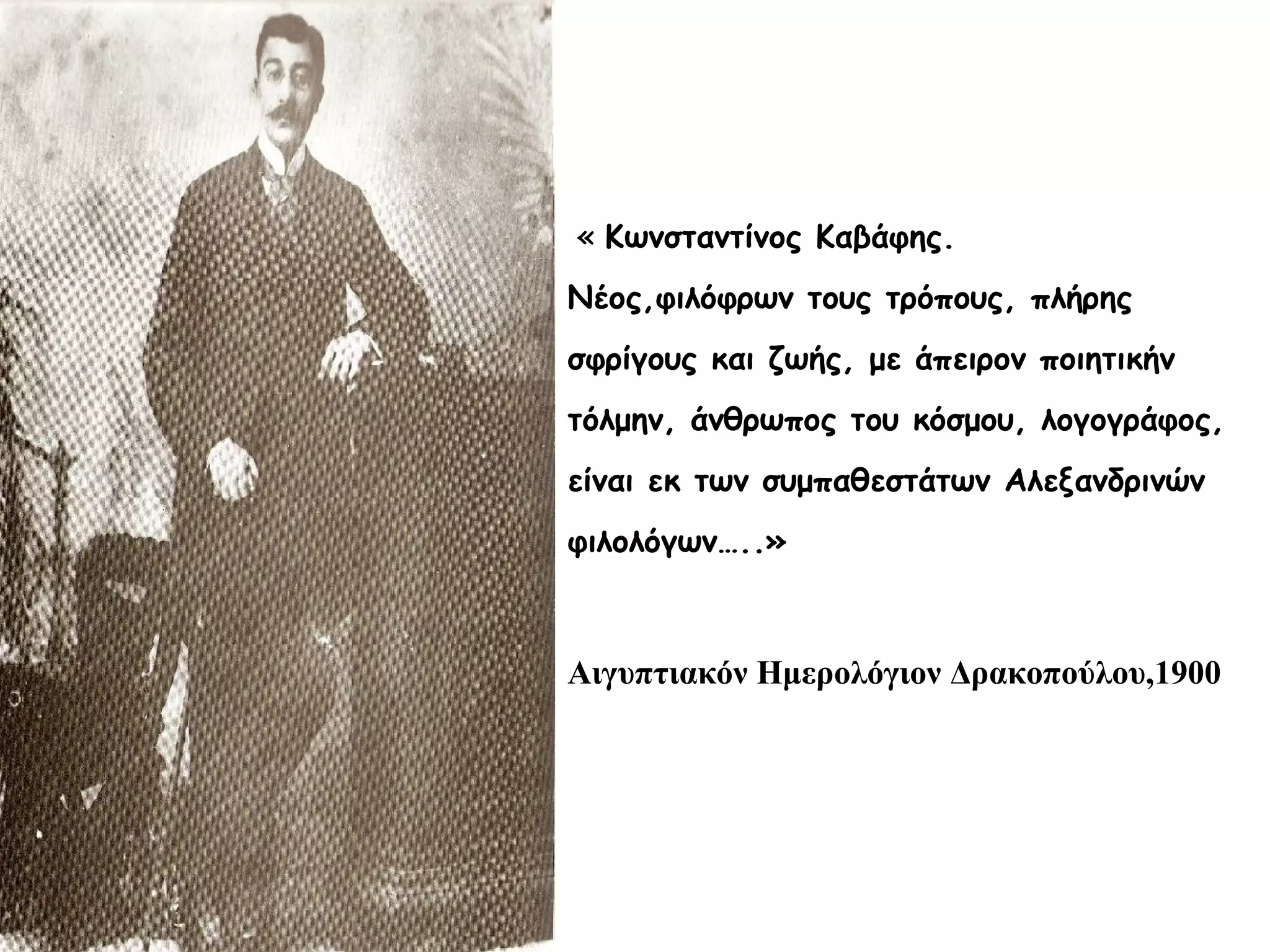 « Κωνσταντίνος Καβάφης.
Νέος,φιλόφρων τους τρόπους, πλήρης
σφρίγους και ζωής, με άπειρον ποιητικήν
τόλμην, άνθρωπος του κόσμου, λογογράφος,
είναι εκ των συμπαθεστάτων Αλεξανδρινών
φιλολόγων…..»

Αιγυπτιακόν Ημερολόγιον Δρακοπούλου,1900

 