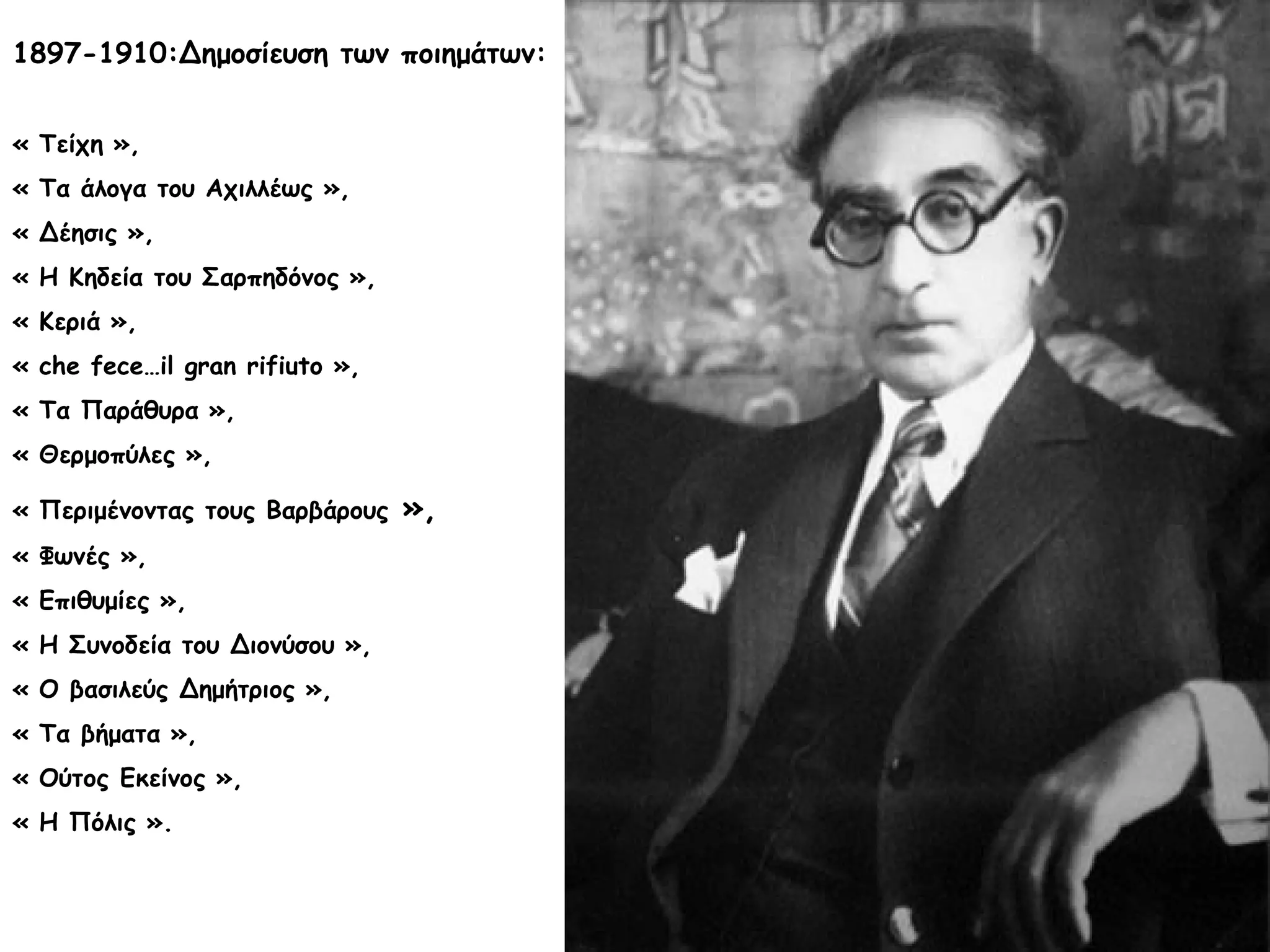 1897-1910:Δημοσίευση των ποιημάτων:
« Τείχη »,
« Τα άλογα του Αχιλλέως »,
« Δέησις »,
« Η Κηδεία του Σαρπηδόνος »,
« Κεριά »,
« che fece…il gran rifiuto »,
« Τα Παράθυρα »,
« Θερμοπύλες »,
« Περιμένοντας τους Βαρβάρους
« Φωνές »,
« Επιθυμίες »,
« Η Συνοδεία του Διονύσου »,
« Ο βασιλεύς Δημήτριος »,
« Τα βήματα »,
« Ούτος Εκείνος »,
« Η Πόλις ».

»,

 