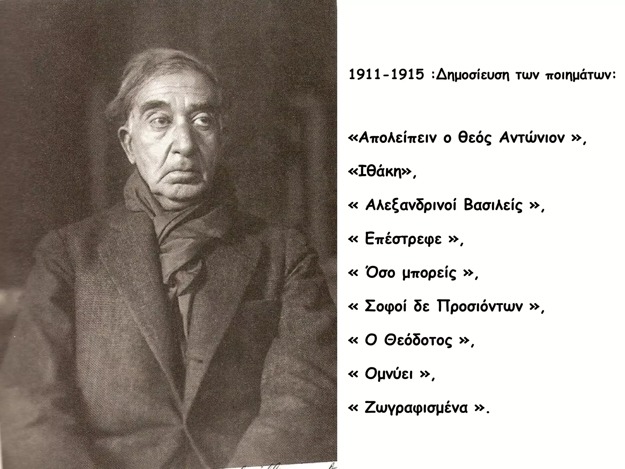 1911-1915 :Δημοσίευση των ποιημάτων:

«Απολείπειν ο θεός Αντώνιον »,
«Ιθάκη»,
« Αλεξανδρινοί Βασιλείς »,
« Επέστρεφε »,
« Όσο μπορείς »,
« Σοφοί δε Προσιόντων »,
« Ο Θεόδοτος »,
« Ομνύει »,
« Ζωγραφισμένα ».

 