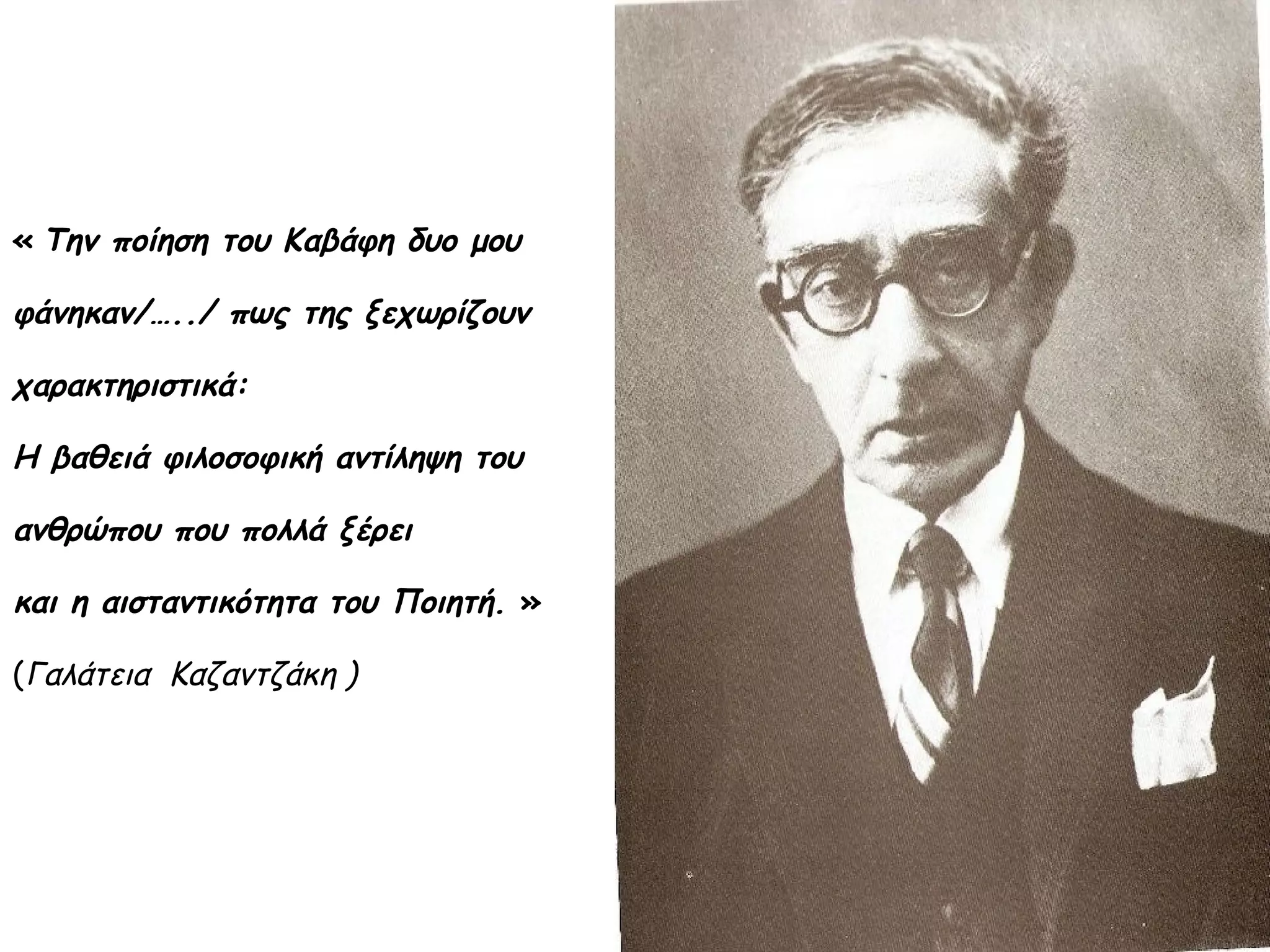 « Την ποίηση του Καβάφη δυο μου

φάνηκαν/…../ πως της ξεχωρίζουν
χαρακτηριστικά:
Η βαθειά φιλοσοφική αντίληψη του
ανθρώπου που πολλά ξέρει
και η αισταντικότητα του Ποιητή. »
(Γαλάτεια Καζαντζάκη )

 