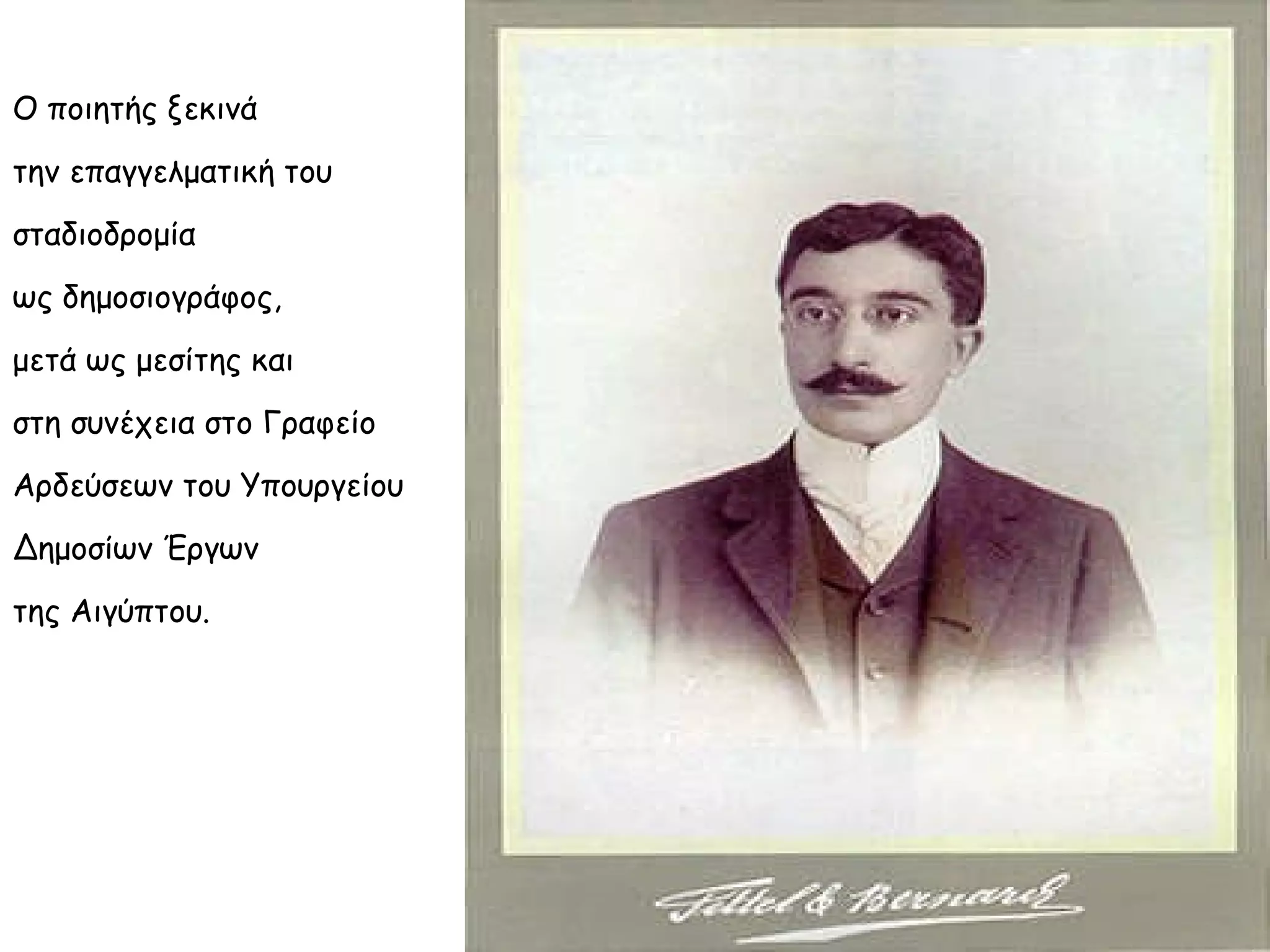 Ο ποιητής ξεκινά
την επαγγελματική του
σταδιοδρομία
ως δημοσιογράφος,
μετά ως μεσίτης και
στη συνέχεια στο Γραφείο
Αρδεύσεων του Υπουργείου
Δημοσίων Έργων
της Αιγύπτου.

 