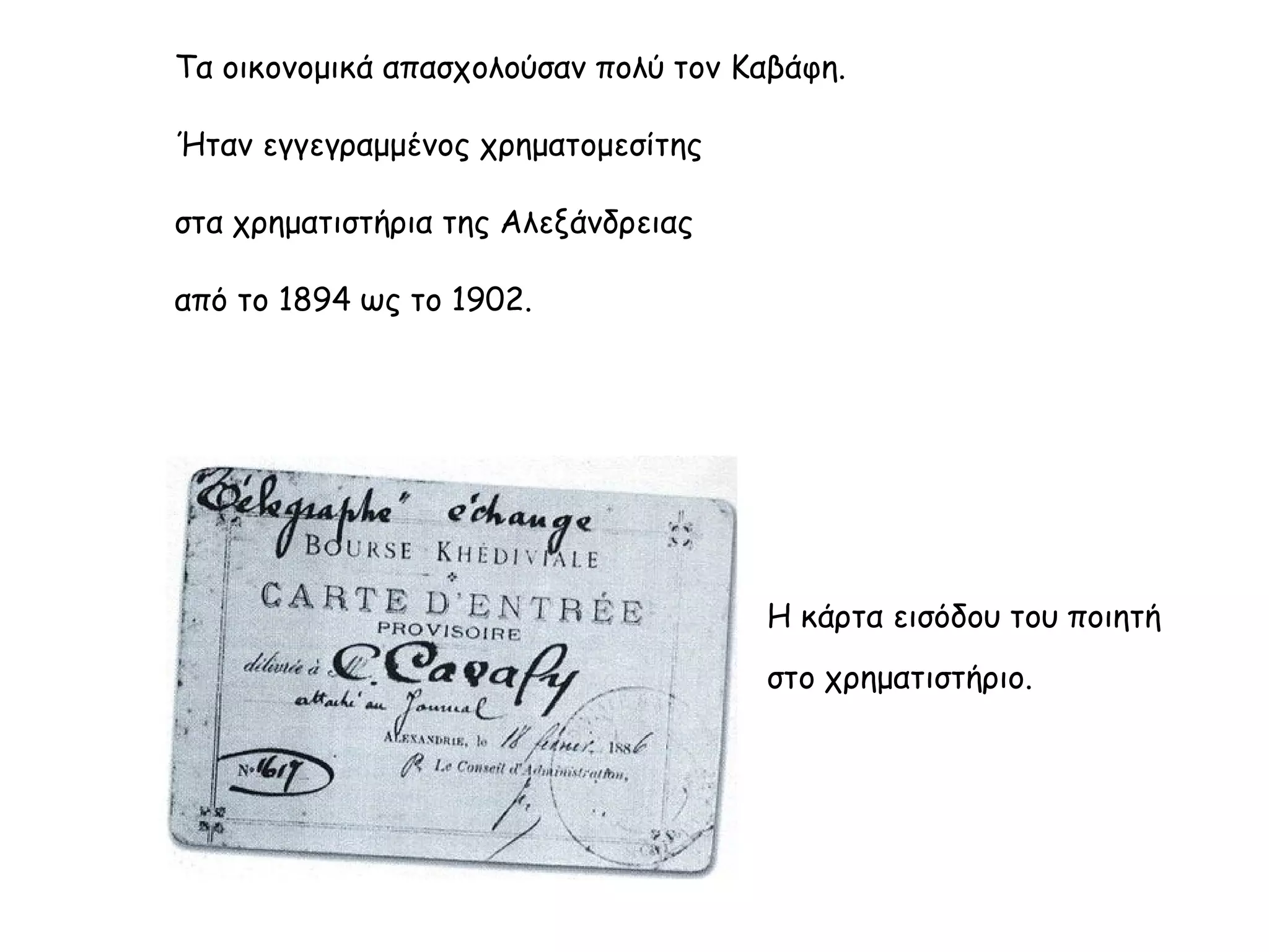 Τα οικονομικά απασχολούσαν πολύ τον Καβάφη.
Ήταν εγγεγραμμένος χρηματομεσίτης
στα χρηματιστήρια της Αλεξάνδρειας
από το 1894 ως το 1902.

Η κάρτα εισόδου του ποιητή
στο χρηματιστήριο.

 