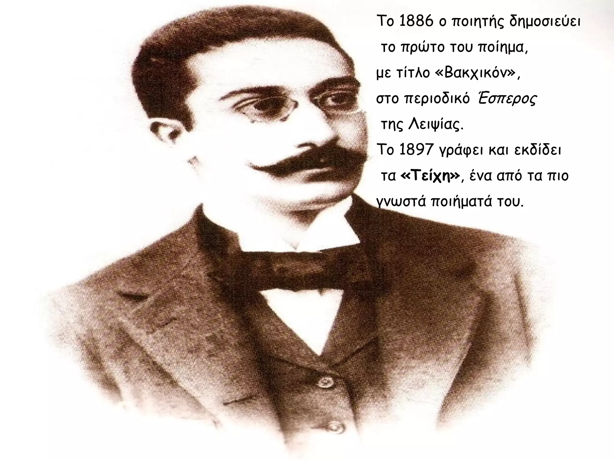 Το 1886 ο ποιητής δημοσιεύει
το πρώτο του ποίημα,
με τίτλο «Βακχικόν»,
στο περιοδικό Έσπερος
της Λειψίας.
Το 1897 γράφει και εκδίδει
τα «Τείχη», ένα από τα πιο
γνωστά ποιήματά του.

 
