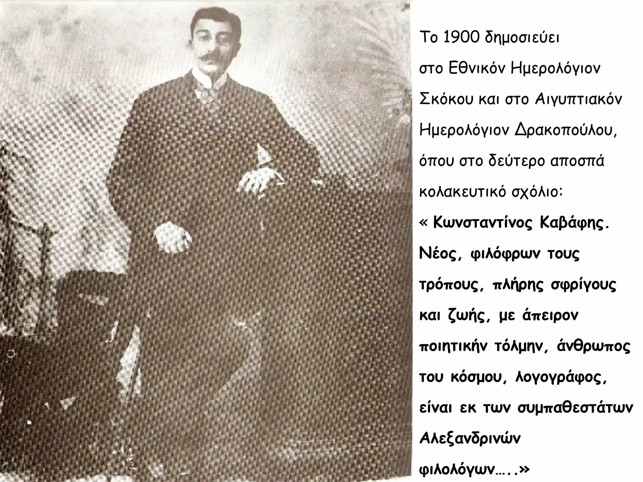 Το 1900 δημοσιεύει
στο Εθνικόν Ημερολόγιον
Σκόκου και στο Αιγυπτιακόν
Ημερολόγιον Δρακοπούλου,
όπου στο δεύτερο αποσπά
κολακευτικό σχόλιο:
« Κωνσταντίνος Καβάφης.
Νέος, φιλόφρων τους
τρόπους, πλήρης σφρίγους
και ζωής, με άπειρον
ποιητικήν τόλμην, άνθρωπος
του κόσμου, λογογράφος,
είναι εκ των συμπαθεστάτων
Αλεξανδρινών
φιλολόγων…..»

 