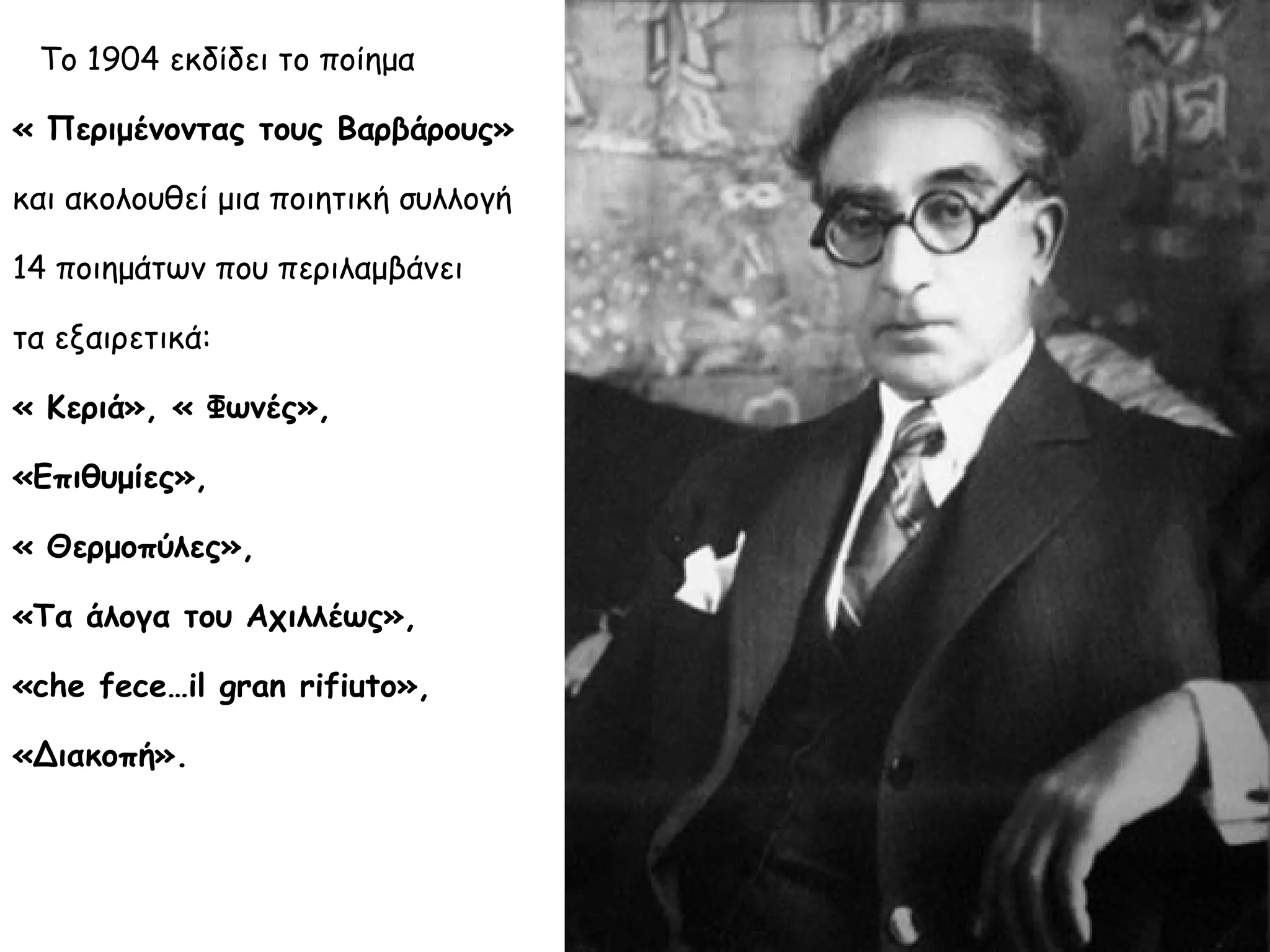 Το 1904 εκδίδει το ποίημα
« Περιμένοντας τους Βαρβάρους»
και ακολουθεί μια ποιητική συλλογή
14 ποιημάτων που περιλαμβάνει
τα εξαιρετικά:
« Κεριά», « Φωνές»,
«Επιθυμίες»,
« Θερμοπύλες»,
«Τα άλογα του Αχιλλέως»,
«che fece…il gran rifiuto»,
«Διακοπή».

 