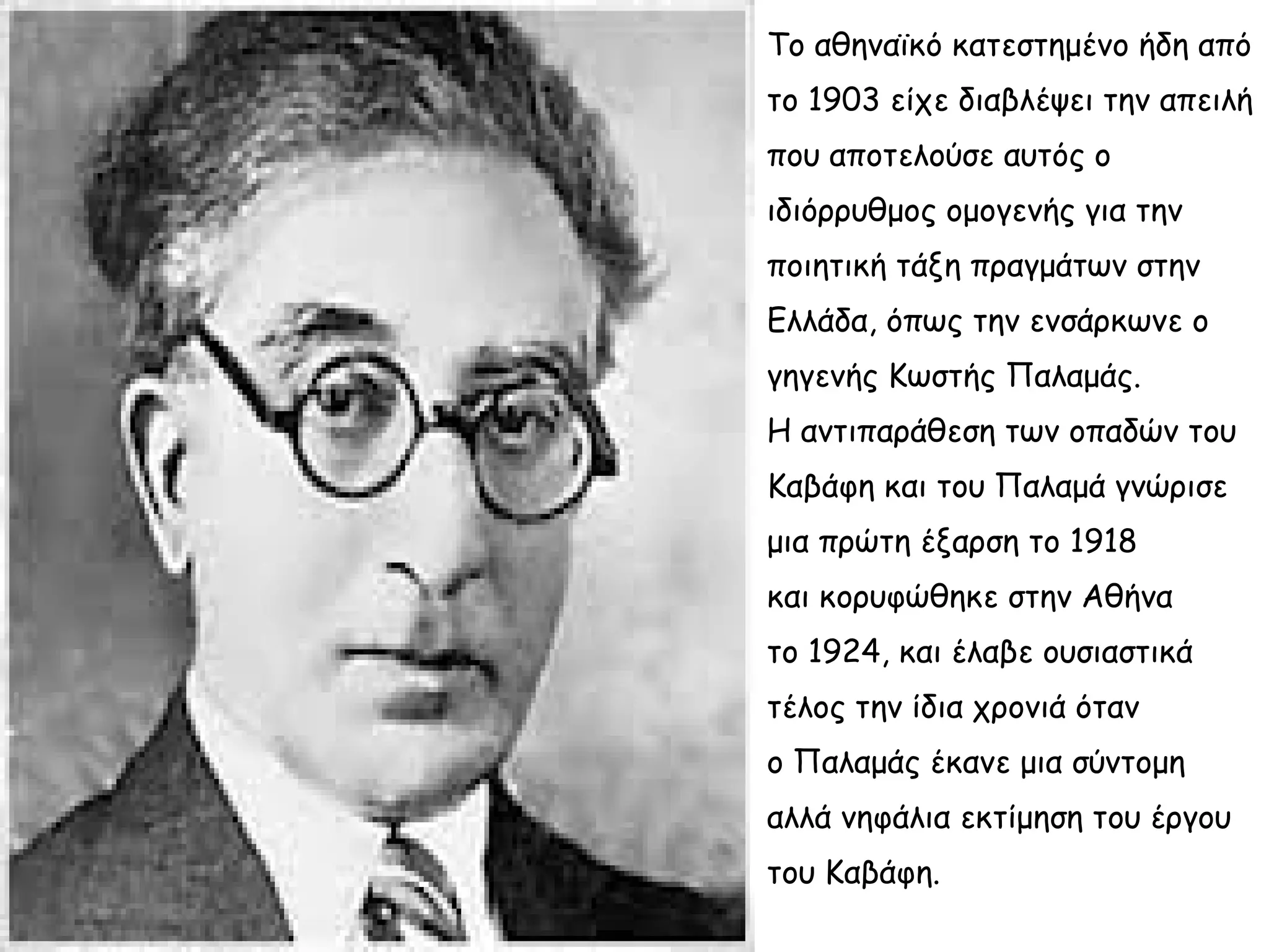 Το αθηναϊκό κατεστημένο ήδη από
το 1903 είχε διαβλέψει την απειλή
που αποτελούσε αυτός ο
ιδιόρρυθμος ομογενής για την
ποιητική τάξη πραγμάτων στην
Ελλάδα, όπως την ενσάρκωνε ο
γηγενής Κωστής Παλαμάς.
Η αντιπαράθεση των οπαδών του
Καβάφη και του Παλαμά γνώρισε
μια πρώτη έξαρση το 1918
και κορυφώθηκε στην Αθήνα
το 1924, και έλαβε ουσιαστικά
τέλος την ίδια χρονιά όταν
ο Παλαμάς έκανε μια σύντομη
αλλά νηφάλια εκτίμηση του έργου
του Καβάφη.

 
