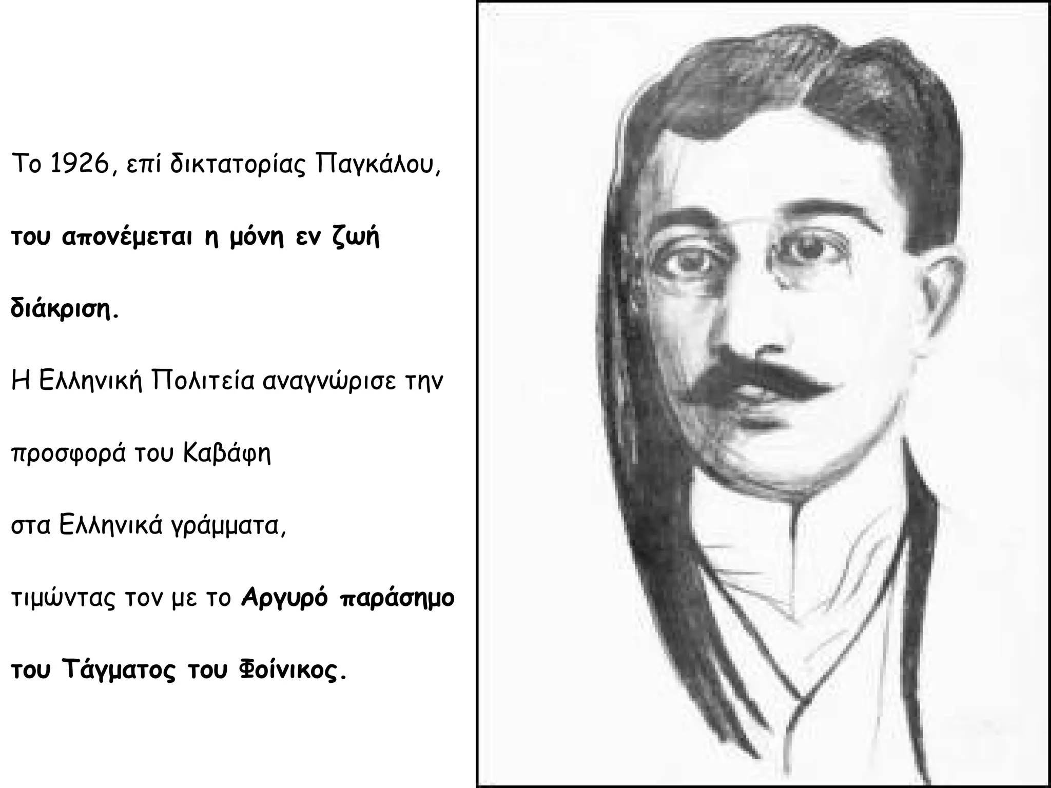 Το 1926, επί δικτατορίας Παγκάλου,
του απονέμεται η μόνη εν ζωή
διάκριση.
Η Ελληνική Πολιτεία αναγνώρισε την
προσφορά του Καβάφη
στα Ελληνικά γράμματα,
τιμώντας τον με το Αργυρό παράσημο
του Τάγματος του Φοίνικος.

 