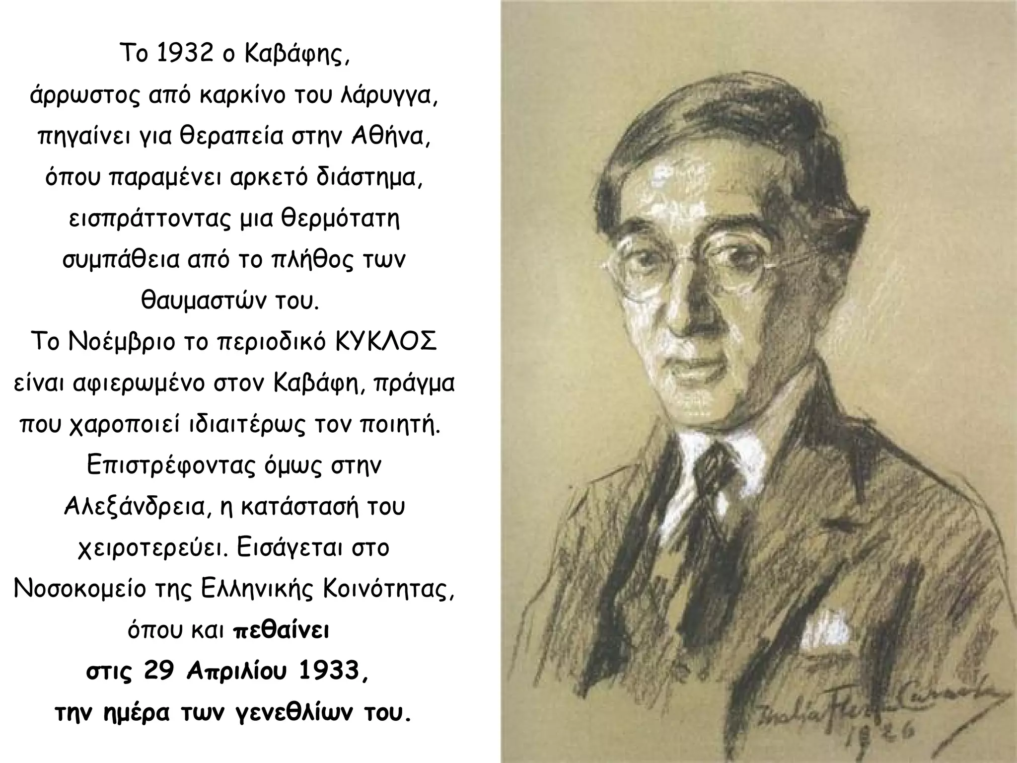 Το 1932 ο Καβάφης,
άρρωστος από καρκίνο του λάρυγγα,
πηγαίνει για θεραπεία στην Αθήνα,
όπου παραμένει αρκετό διάστημα,
εισπράττοντας μια θερμότατη
συμπάθεια από το πλήθος των
θαυμαστών του.
Το Νοέμβριο το περιοδικό ΚΥΚΛΟΣ
είναι αφιερωμένο στον Καβάφη, πράγμα
που χαροποιεί ιδιαιτέρως τον ποιητή.
Επιστρέφοντας όμως στην
Αλεξάνδρεια, η κατάστασή του
χειροτερεύει. Εισάγεται στο
Νοσοκομείο της Ελληνικής Κοινότητας,
όπου και πεθαίνει
στις 29 Απριλίου 1933,
την ημέρα των γενεθλίων του.

 