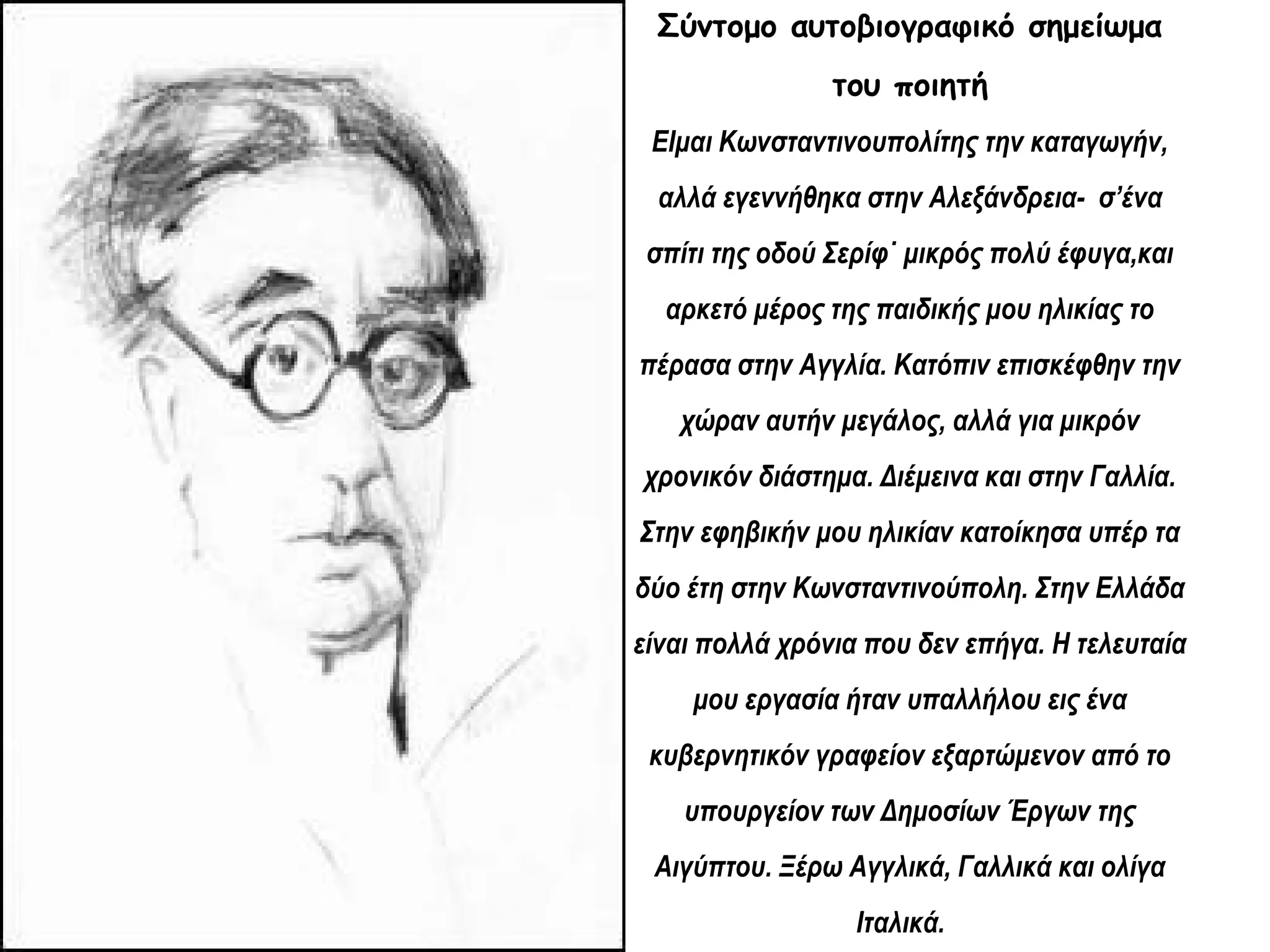 Σύντομο αυτοβιογραφικό σημείωμα
του ποιητή
ΕΙμαι Κωνσταντινουπολίτης την καταγωγήν,
αλλά εγεννήθηκα στην Αλεξάνδρεια- σ’ένα
σπίτι της οδού Σερίφ˙ μικρός πολύ έφυγα,και
αρκετό μέρος της παιδικής μου ηλικίας το
πέρασα στην Αγγλία. Κατόπιν επισκέφθην την
χώραν αυτήν μεγάλος, αλλά για μικρόν
χρονικόν διάστημα. Διέμεινα και στην Γαλλία.
Στην εφηβικήν μου ηλικίαν κατοίκησα υπέρ τα
δύο έτη στην Κωνσταντινούπολη. Στην Ελλάδα
είναι πολλά χρόνια που δεν επήγα. Η τελευταία
μου εργασία ήταν υπαλλήλου εις ένα
κυβερνητικόν γραφείον εξαρτώμενον από το
υπουργείον των Δημοσίων Έργων της
Αιγύπτου. Ξέρω Αγγλικά, Γαλλικά και ολίγα
Ιταλικά.

 