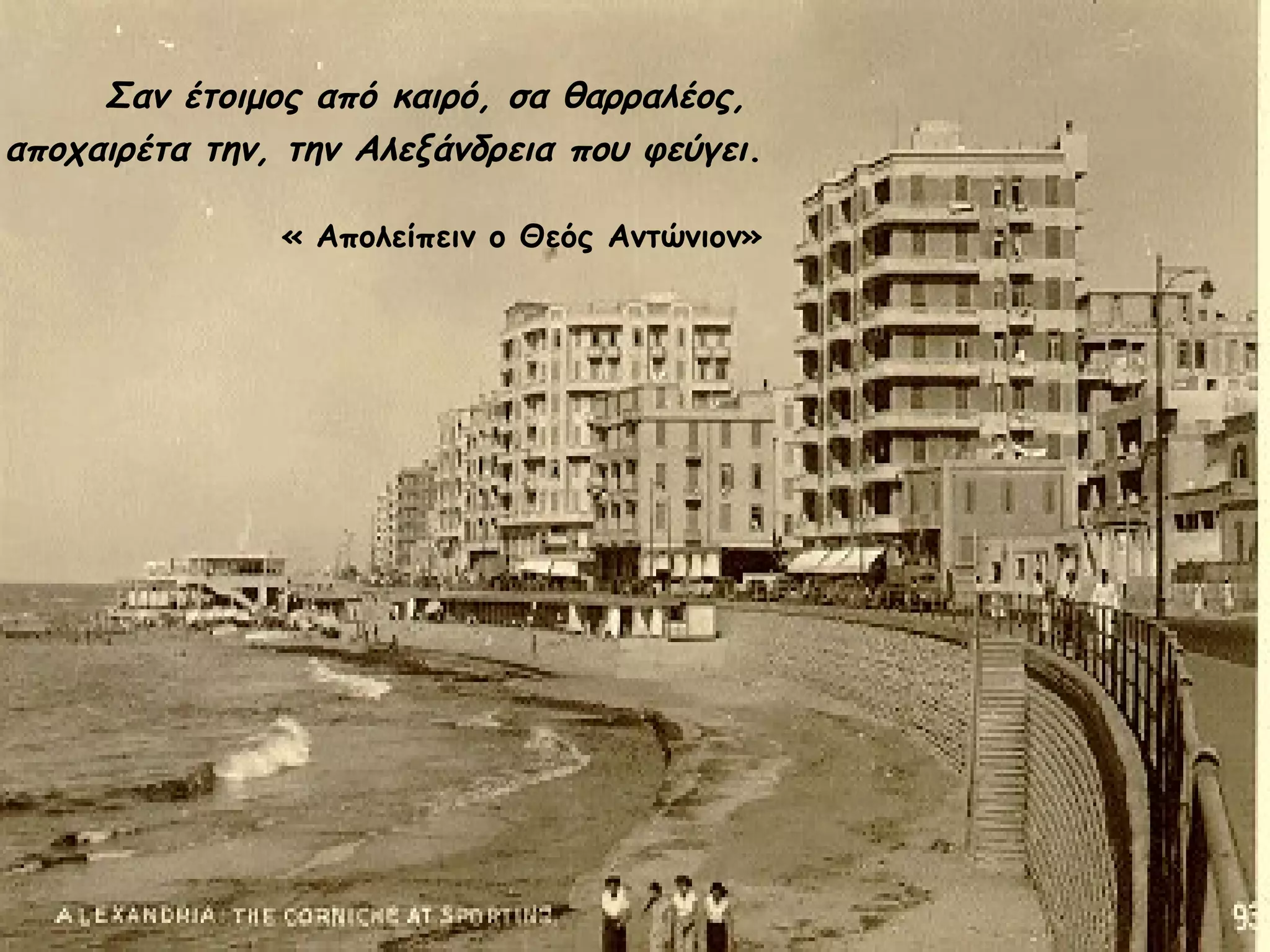 Σαν έτοιμος από καιρό, σα θαρραλέος,
αποχαιρέτα την, την Αλεξάνδρεια που φεύγει.
« Απολείπειν ο Θεός Αντώνιον»

 