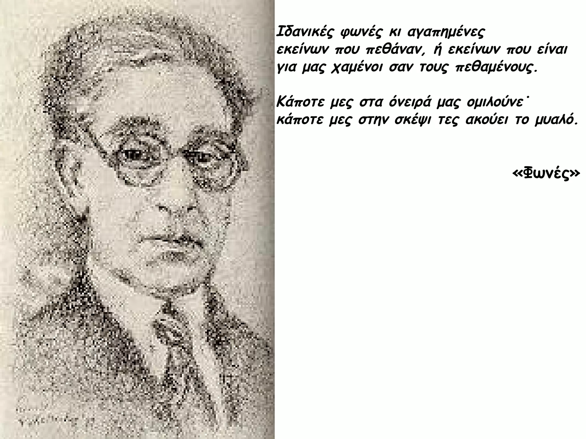 Ιδανικές φωνές κι αγαπημένες
εκείνων που πεθάναν, ή εκείνων που είναι
για μας χαμένοι σαν τους πεθαμένους.
Κάποτε μες στα όνειρά μας ομιλούνε˙
κάποτε μες στην σκέψι τες ακούει το μυαλό.

«Φωνές»

 