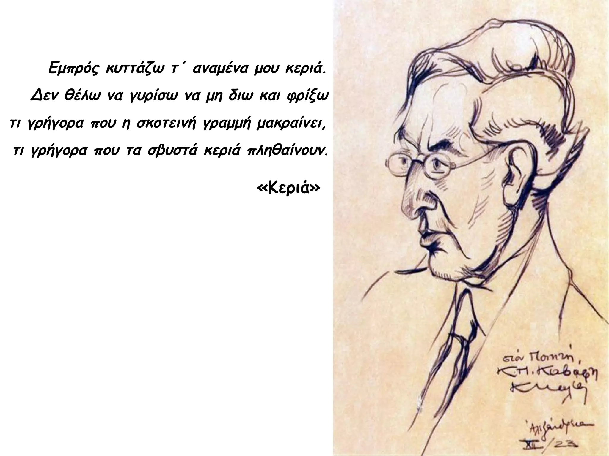 Εμπρός κυττάζω τ΄ αναμένα μου κεριά.
Δεν θέλω να γυρίσω να μη διω και φρίξω
τι γρήγορα που η σκοτεινή γραμμή μακραίνει,
τι γρήγορα που τα σβυστά κεριά πληθαίνουν.

«Κεριά»

 