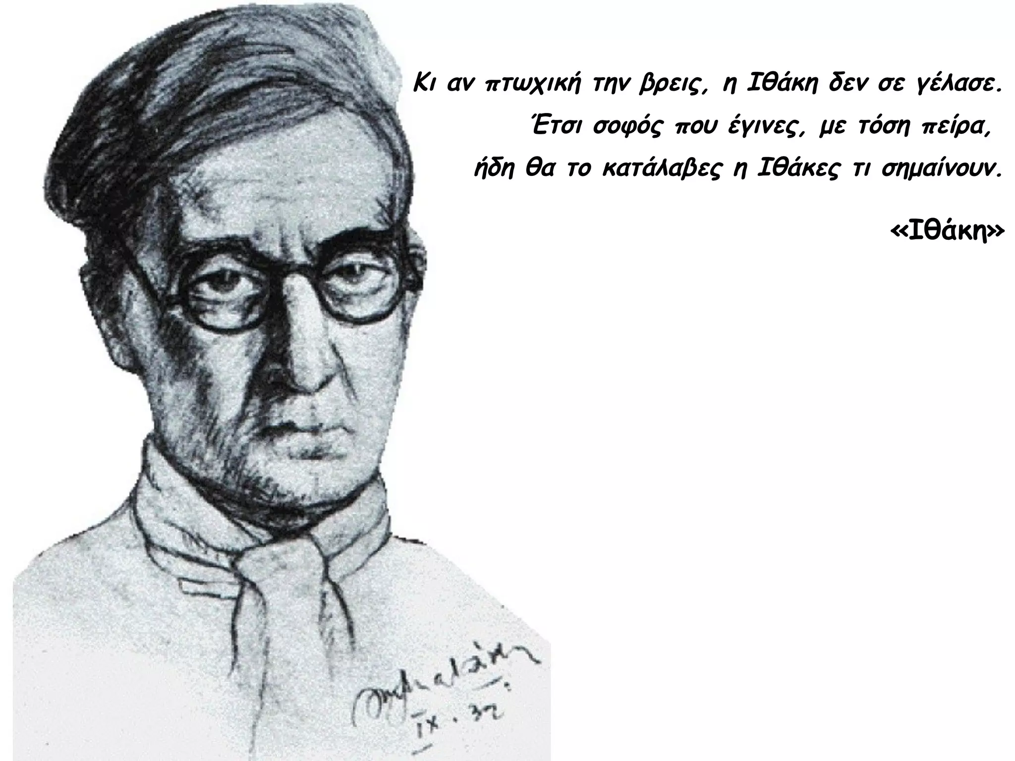 Κι αν πτωχική την βρεις, η Ιθάκη δεν σε γέλασε.
Έτσι σοφός που έγινες, με τόση πείρα,
ήδη θα το κατάλαβες η Ιθάκες τι σημαίνουν.

«Ιθάκη»

 