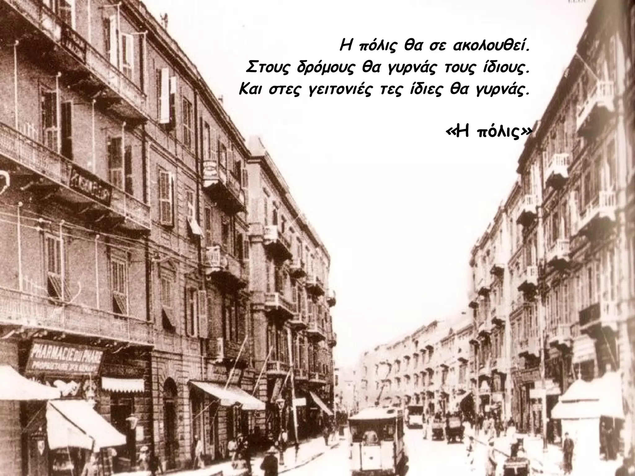 Η πόλις θα σε ακολουθεί.
Στους δρόμους θα γυρνάς τους ίδιους.
Και στες γειτονιές τες ίδιες θα γυρνάς.

«Η πόλις»

 
