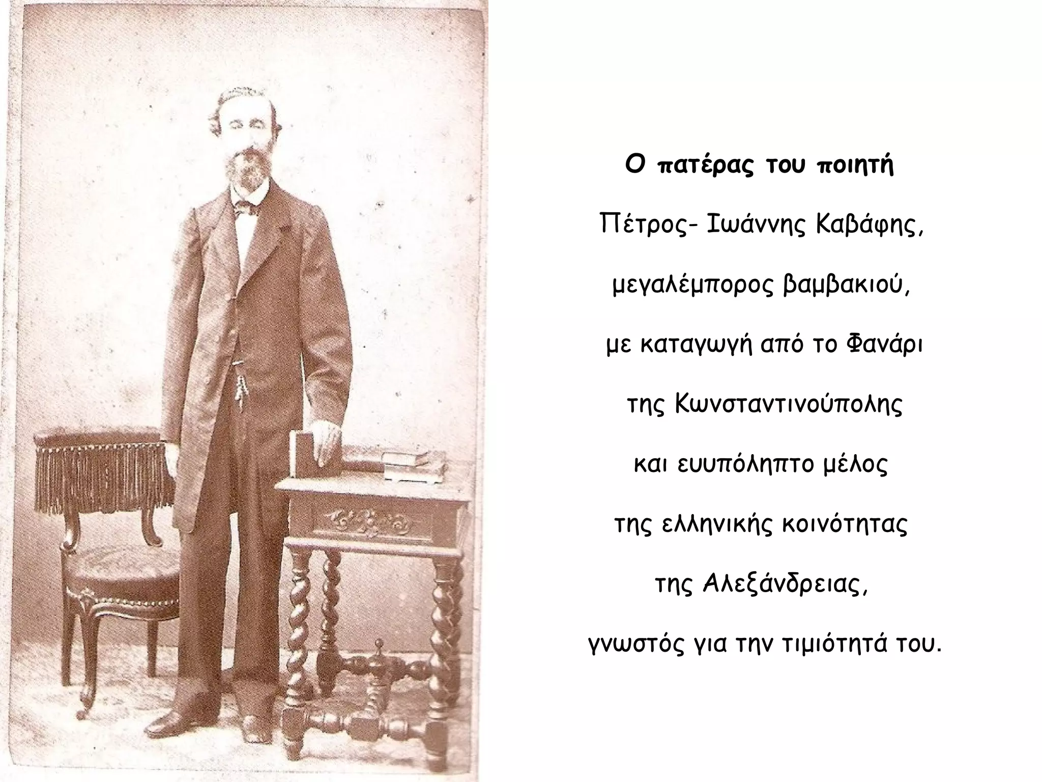 Ο πατέρας του ποιητή
Πέτρος- Ιωάννης Καβάφης,
μεγαλέμπορος βαμβακιού,
με καταγωγή από το Φανάρι
της Κωνσταντινούπολης
και ευυπόληπτο μέλος
της ελληνικής κοινότητας
της Αλεξάνδρειας,
γνωστός για την τιμιότητά του.

 