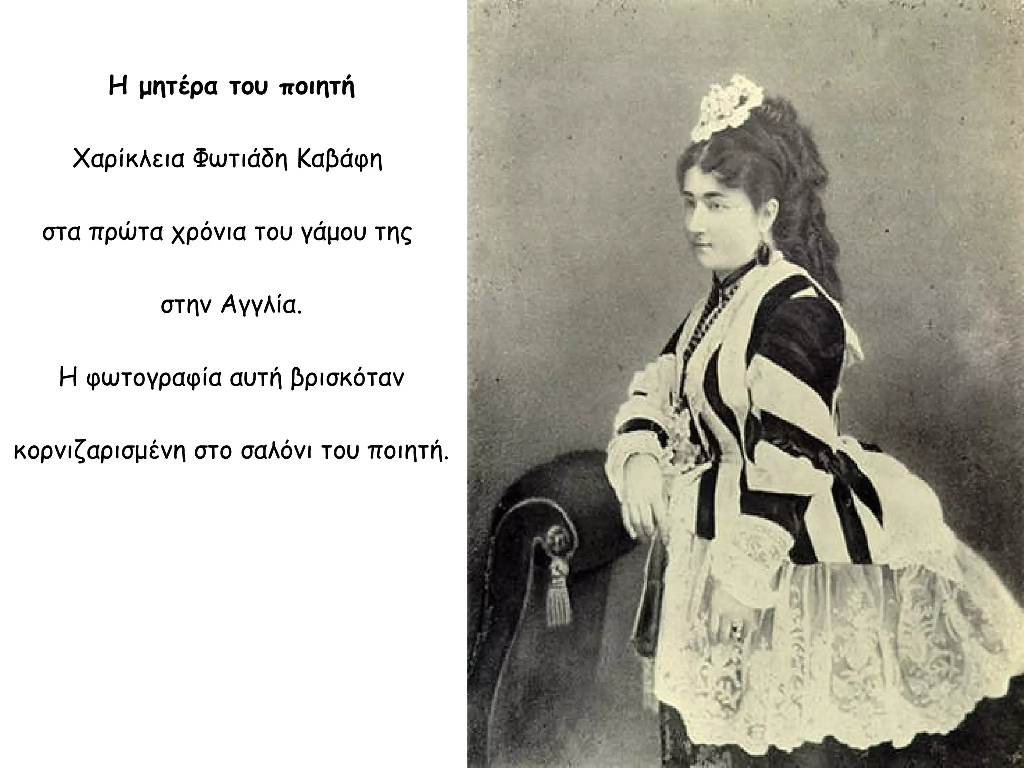 Η μητέρα του ποιητή
Χαρίκλεια Φωτιάδη Καβάφη
στα πρώτα χρόνια του γάμου της
στην Αγγλία.
Η φωτογραφία αυτή βρισκόταν
κορνιζαρισμένη στο σαλόνι του ποιητή.

 