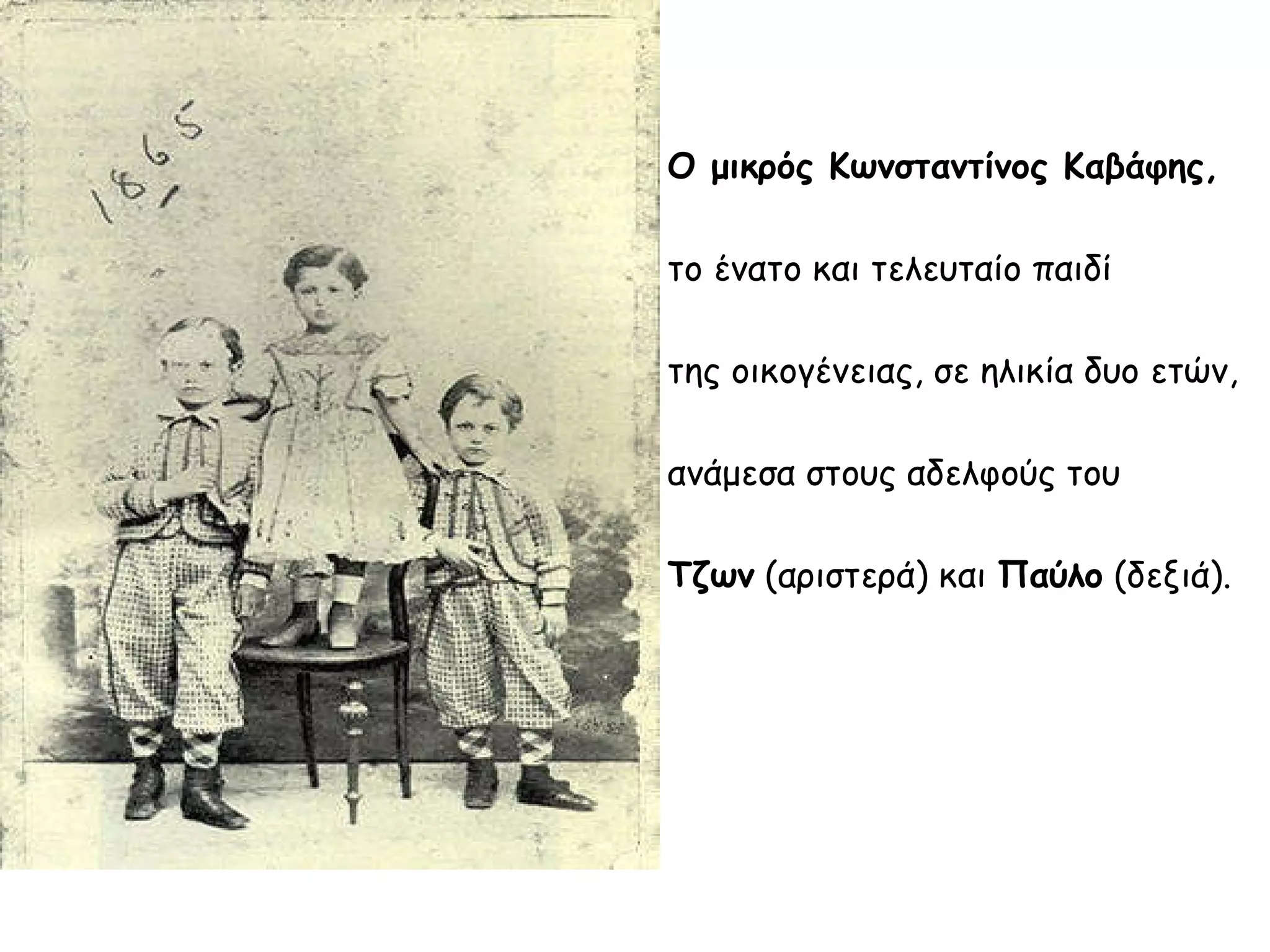 Ο μικρός Κωνσταντίνος Καβάφης,
το ένατο και τελευταίο παιδί
της οικογένειας, σε ηλικία δυο ετών,
ανάμεσα στους αδελφούς του
Τζων (αριστερά) και Παύλο (δεξιά).

 