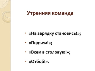 Утренняя команда

 «На зарядку становись!»;
 «Подъем!»;

 «Всем в столовую!»;
 «Отбой!».

 