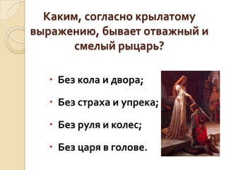 Каким, согласно крылатому
выражению, бывает отважный и
смелый рыцарь?
 Без кола и двора;
 Без страха и упрека;

 Без руля и колес;
 Без царя в голове.

 