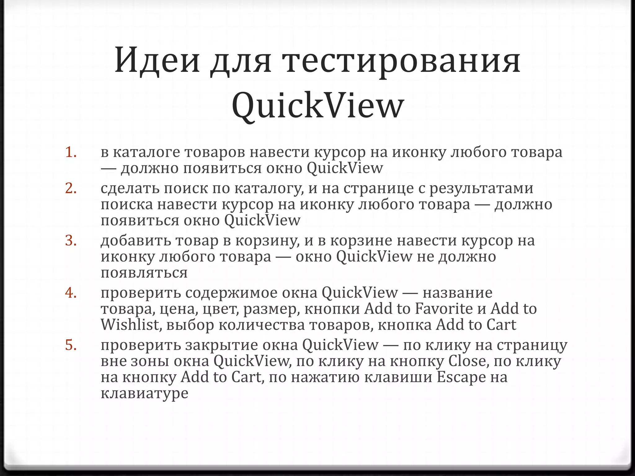 Идеи для тестирования
QuickView
1.
2.
3.
4.
5.

в каталоге товаров навести курсор на иконку любого товара
— должно появиться окно QuickView
сделать поиск по каталогу, и на странице с результатами
поиска навести курсор на иконку любого товара — должно
появиться окно QuickView
добавить товар в корзину, и в корзине навести курсор на
иконку любого товара — окно QuickView не должно
появляться
проверить содержимое окна QuickView — название
товара, цена, цвет, размер, кнопки Add to Favorite и Add to
Wishlist, выбор количества товаров, кнопка Add to Cart
проверить закрытие окна QuickView — по клику на страницу
вне зоны окна QuickView, по клику на кнопку Close, по клику
на кнопку Add to Cart, по нажатию клавиши Escape на
клавиатуре

 