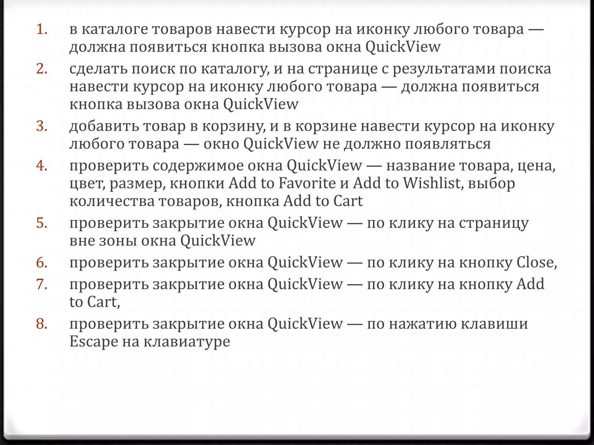 1.
2.
3.
4.
5.
6.
7.
8.

в каталоге товаров навести курсор на иконку любого товара —
должна появиться кнопка вызова окна QuickView
сделать поиск по каталогу, и на странице с результатами поиска
навести курсор на иконку любого товара — должна появиться
кнопка вызова окна QuickView
добавить товар в корзину, и в корзине навести курсор на иконку
любого товара — окно QuickView не должно появляться
проверить содержимое окна QuickView — название товара, цена,
цвет, размер, кнопки Add to Favorite и Add to Wishlist, выбор
количества товаров, кнопка Add to Cart
проверить закрытие окна QuickView — по клику на страницу
вне зоны окна QuickView
проверить закрытие окна QuickView — по клику на кнопку Close,
проверить закрытие окна QuickView — по клику на кнопку Add
to Cart,
проверить закрытие окна QuickView — по нажатию клавиши
Escape на клавиатуре

 