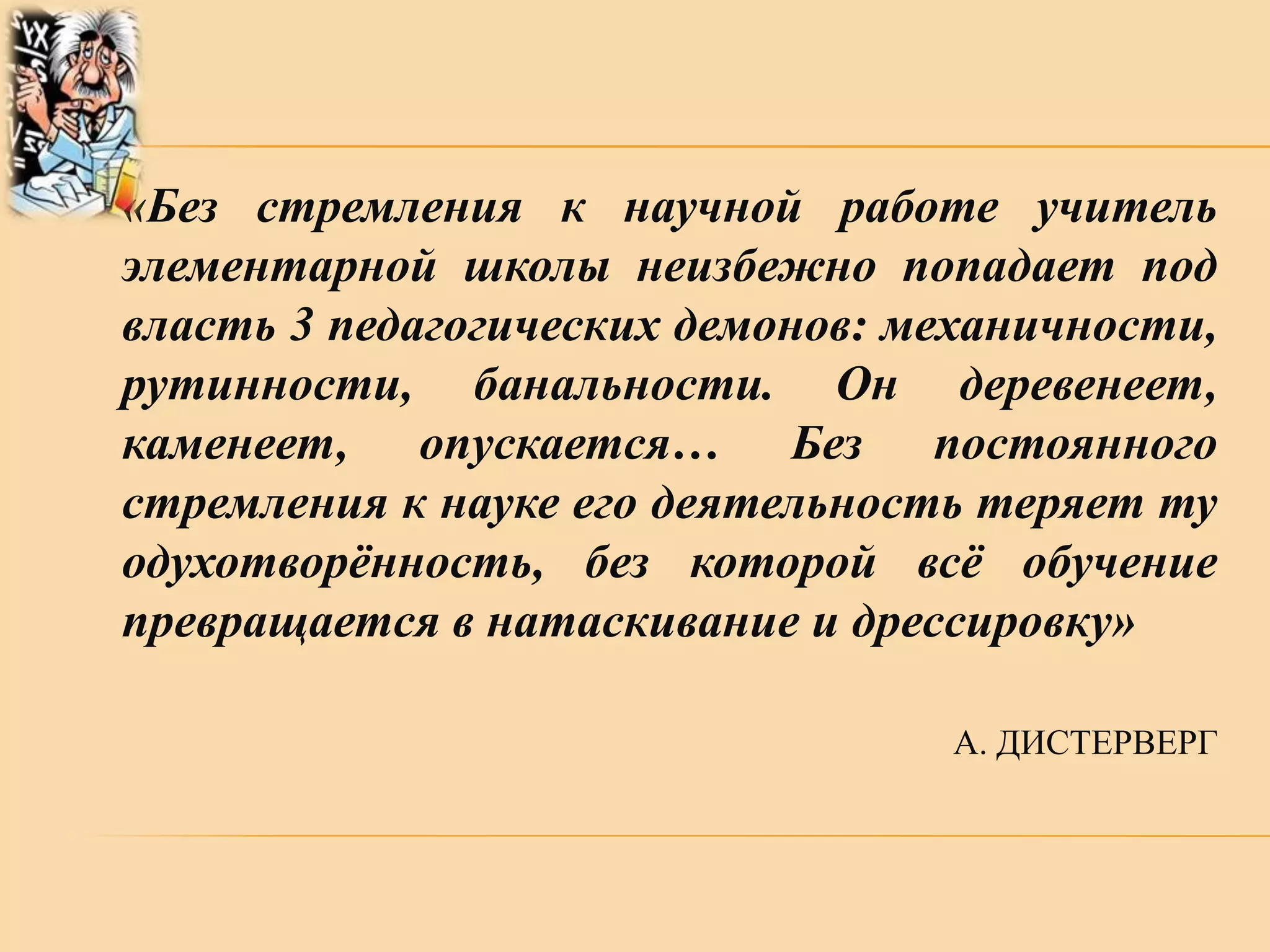 «Без стремления к научной работе учитель
элементарной школы неизбежно попадает под
власть 3 педагогических демонов: механичности,
рутинности, банальности. Он деревенеет,
каменеет, опускается… Без постоянного
стремления к науке его деятельность теряет ту
одухотворѐнность, без которой всѐ обучение
превращается в натаскивание и дрессировку»
А. ДИСТЕРВЕРГ

 