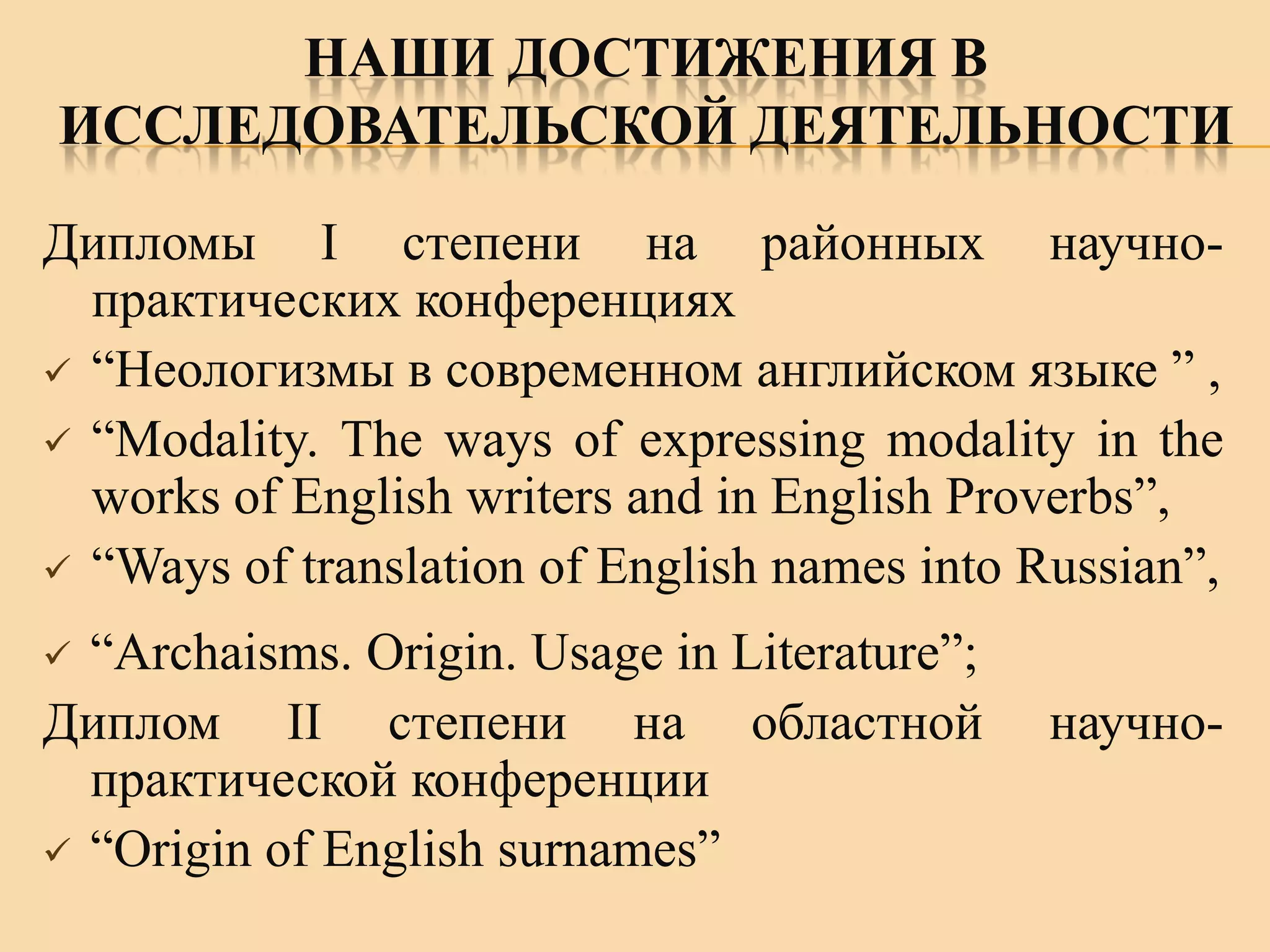 НАШИ ДОСТИЖЕНИЯ В
ИССЛЕДОВАТЕЛЬСКОЙ ДЕЯТЕЛЬНОСТИ
Дипломы I степени на районных научнопрактических конференциях
 “Неологизмы в современном английском языке ” ,
 “Modality. The ways of expressing modality in the
works of English writers and in English Proverbs”,
 “Ways of translation of English names into Russian”,
“Archaisms. Origin. Usage in Literature”;
Диплом II степени на областной
практической конференции
 “Origin of English surnames”


научно-

 