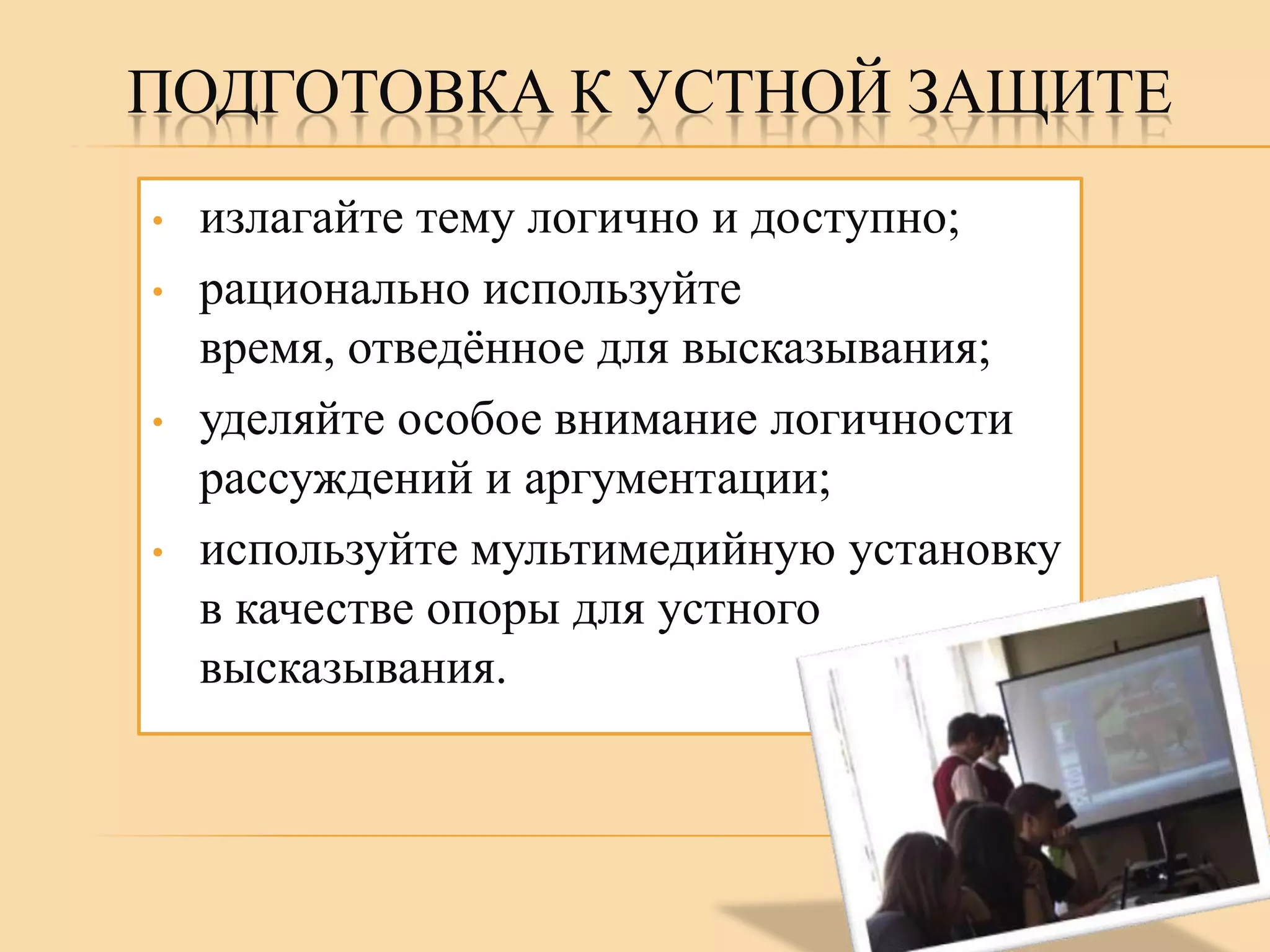 ПОДГОТОВКА К УСТНОЙ ЗАЩИТЕ
•
•

•

•

излагайте тему логично и доступно;
рационально используйте
время, отведѐнное для высказывания;
уделяйте особое внимание логичности
рассуждений и аргументации;
используйте мультимедийную установку
в качестве опоры для устного
высказывания.

 