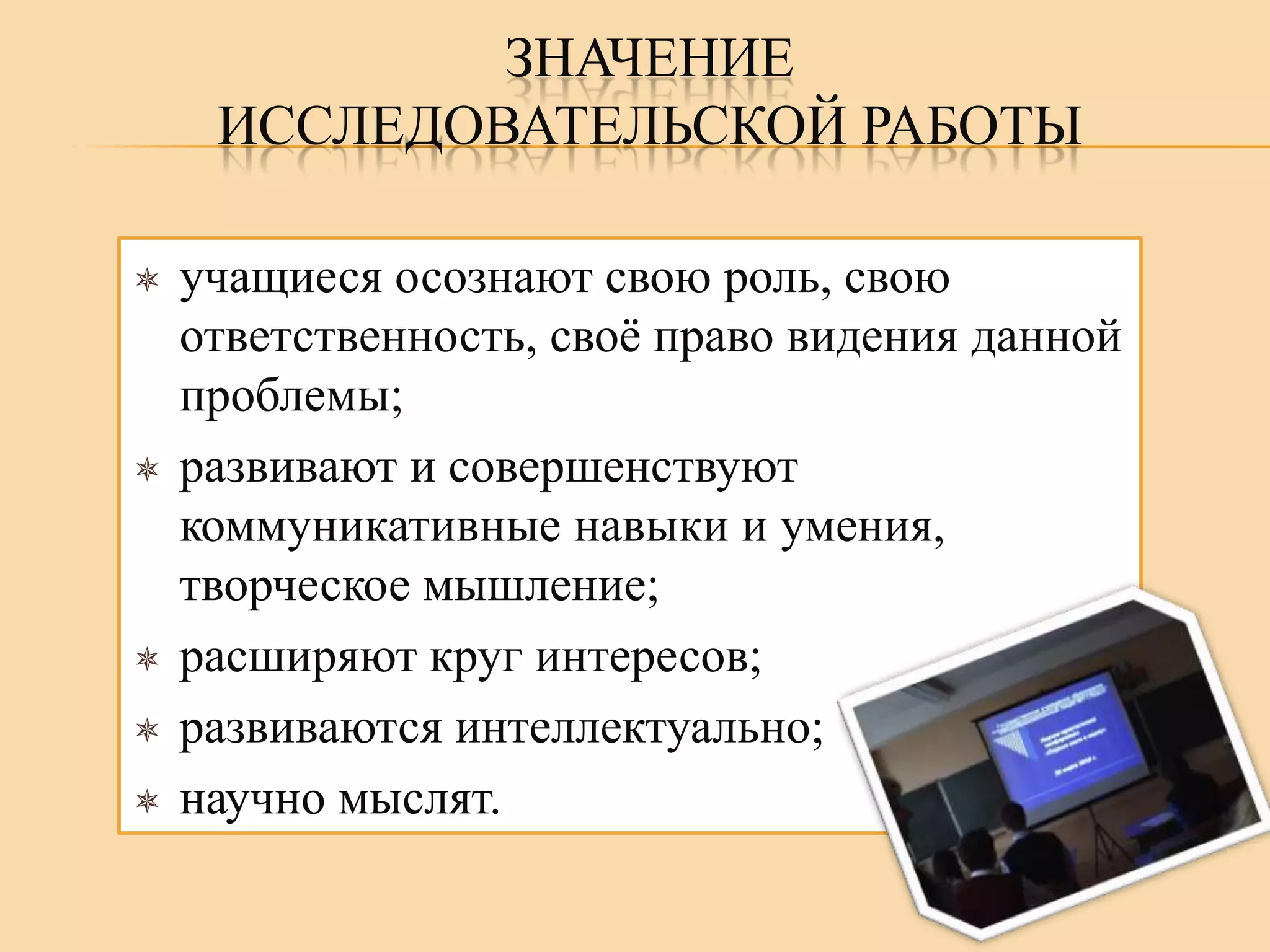 ЗНАЧЕНИЕ
ИССЛЕДОВАТЕЛЬСКОЙ РАБОТЫ









учащиеся осознают свою роль, свою
ответственность, своѐ право видения данной
проблемы;
развивают и совершенствуют
коммуникативные навыки и умения,
творческое мышление;
расширяют круг интересов;
развиваются интеллектуально;
научно мыслят.

 