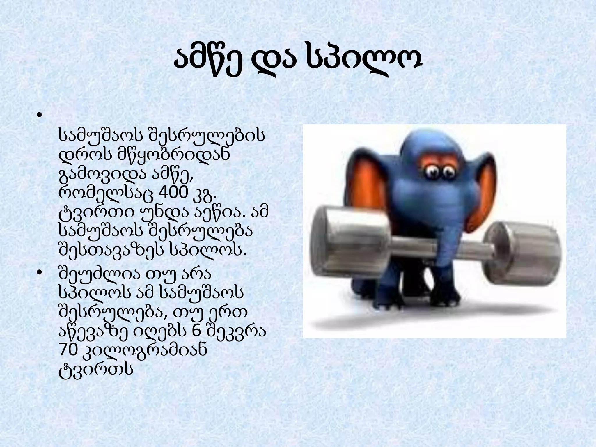 ამწე და სპილო
•
სამუშაოს შესრულების
დროს მწყობრიდან
გამოვიდა ამწე,
რომელსაც 400 კგ.
ტვირთი უნდა აეწია. ამ
სამუშაოს შესრულება
შესთავაზეს სპილოს.
• შეუძლია თუ არა
სპილოს ამ სამუშაოს
შესრულება, თუ ერთ
აწევაზე იღებს 6 შეკვრა
70 კილოგრამიან
ტვირთს

 