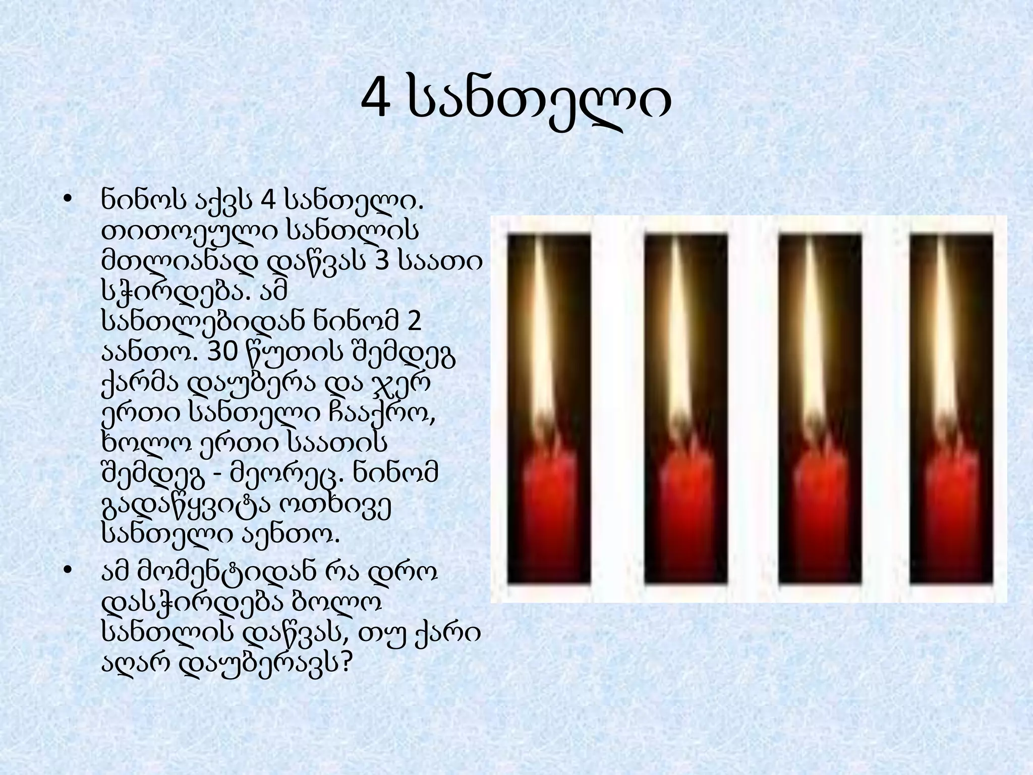 4 სანთელი
• ნინოს აქვს 4 სანთელი.
თითოეული სანთლის
მთლიანად დაწვას 3 საათი
სჭირდება. ამ
სანთლებიდან ნინომ 2
აანთო. 30 წუთის შემდეგ
ქარმა დაუბერა და ჯერ
ერთი სანთელი ჩააქრო,
ხოლო ერთი საათის
შემდეგ - მეორეც. ნინომ
გადაწყვიტა ოთხივე
სანთელი აენთო.
• ამ მომენტიდან რა დრო
დასჭირდება ბოლო
სანთლის დაწვას, თუ ქარი
აღარ დაუბერავს?

 