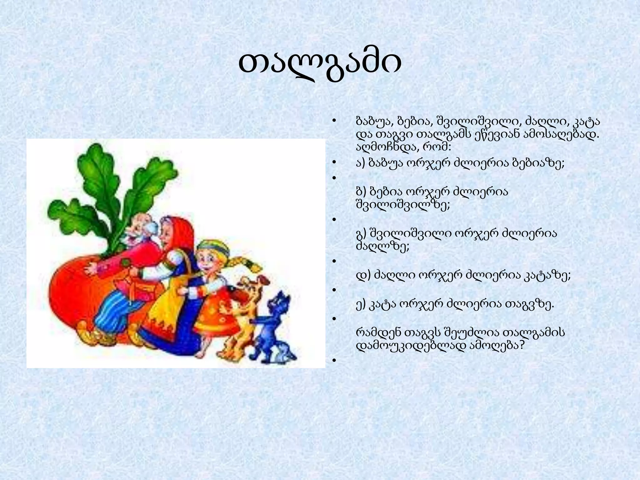 თალგამი
•

•
•

ბაბუა, ბებია, შვილიშვილი, ძაღლი, კატა
და თაგვი თალგამს ეწევიან ამოსაღებად.
აღმოჩნდა, რომ:
ა) ბაბუა ორჯერ ძლიერია ბებიაზე;
ბ) ბებია ორჯერ ძლიერია
შვილიშვილზე;

•
გ) შვილიშვილი ორჯერ ძლიერია
ძაღლზე;
•
დ) ძაღლი ორჯერ ძლიერია კატაზე;
•
ე) კატა ორჯერ ძლიერია თაგვზე.
•
რამდენ თაგვს შეუძლია თალგამის
დამოუკიდებლად ამოღება?
•

 