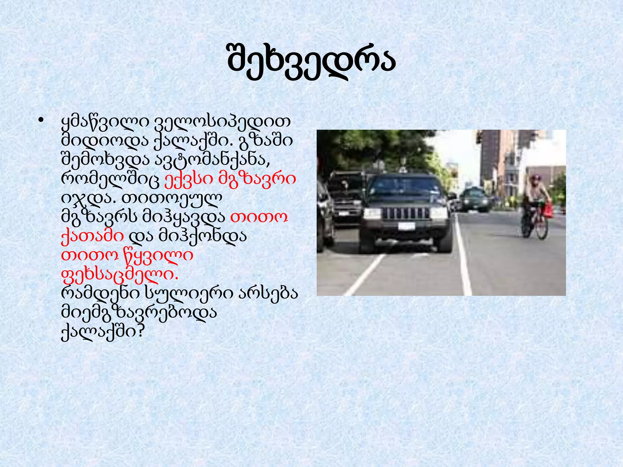 შეხვედრა
• ყმაწვილი ველოსიპედით
მიდიოდა ქალაქში. გზაში
შემოხვდა ავტომანქანა,
რომელშიც ექვსი მგზავრი
იჯდა. თითოეულ
მგზავრს მიჰყავდა თითო
ქათამი და მიჰქონდა
თითო წყვილი
ფეხსაცმელი.
რამდენი სულიერი არსება
მიემგზავრებოდა
ქალაქში?

 