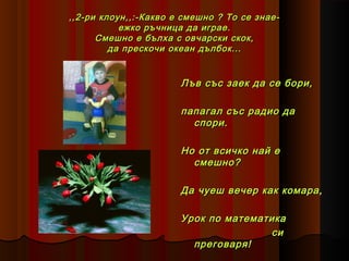 ,,2-ри клоун,,:-Какво е смешно ? То се знаеежко ръчница да играе.
Смешно е бълха с овчарски скок,
да прескочи океан дълбок...

Лъв със заек да се бори,
папагал със радио да
спори.
Но от всичко най е
смешно?
Да чуеш вечер как комара,
Урок по математика
си
преговаря!

 