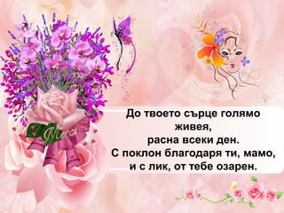 До твоето сърце голямо
живея,
расна всеки ден.
С поклон благодаря ти, мамо,
и с лик, от тебе озарен.

 
