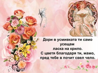 Дори в усмивката ти само
усещам
ласка на крило.
С цветя благодаря ти, мамо,
пред тебе в почит свел чело.

 
