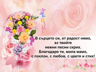 В сърцето си, от радост нямо,
аз твойте
нежни песни скрих.
Благодаря ти, мила мамо,
с поклон, с любов, с цветя и стих!

 