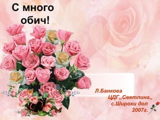 С много
обич!

Л.Банкова
ЦДГ,,Светлина,,
с.Широки дол
2007г.

 
