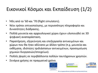 Εικονικοί Κόςμοι και Εκπαίδευςθ (1/2)
• Ήδθ από το ’60 και ‘70 (flight simulators).
• Νζοι τρόποι οπτικοποίθςθσ, με περιςςότερθ πλθροφορία και
δυνατότθτεσ διάδραςθσ.
• Πολλά μουςεία και αρχαιολογικοί χϊροι ζχουν υλοποιθκεί ςε 3D
ψθφιακι αναπαράςταςθ.
• Παρατιρθςθ, εξερεφνθςθ και επεξεργαςία αντικειμζνων και
χϊρων που κα ιταν αδφνατο με άλλον τρόπο (π.χ. μουςεία και
εκκζματα, ιδιότθτεσ τριδιάςτατων αντικειμζνων, προςομοίωςθ
χθμικϊν διεργαςιϊν/ςτοιχείων).
• Πολλζσ φορζσ ςε περιβάλλοντα πολλϊν ταυτόχρονων χρθςτϊν.
• ΢ενάρια χριςθσ ςε πραγματικό χρόνο.

 