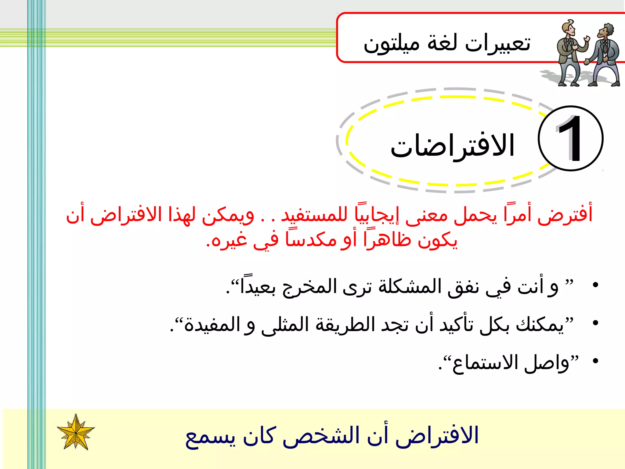 ‫تعبيرات لغة ميلتون‬

‫الفتراضات‬
‫أفترض أمرا يحمل معنى إيجابيا للمستفيد . . ويمكن لهذا الفتراض أن‬
‫يكون ظاهرا أو مكدسا في غيره.‬
‫• ” و أنت في نفق المشكلة ترى المخرج بعيدا“.‬
‫• ”يمكنك بكل تأكيد أن تجد الطريقة المثلى و المفيدة“.‬
‫• ”واصل الستماع“.‬

‫الفتراض أن الشخص كان يسمع‬

 