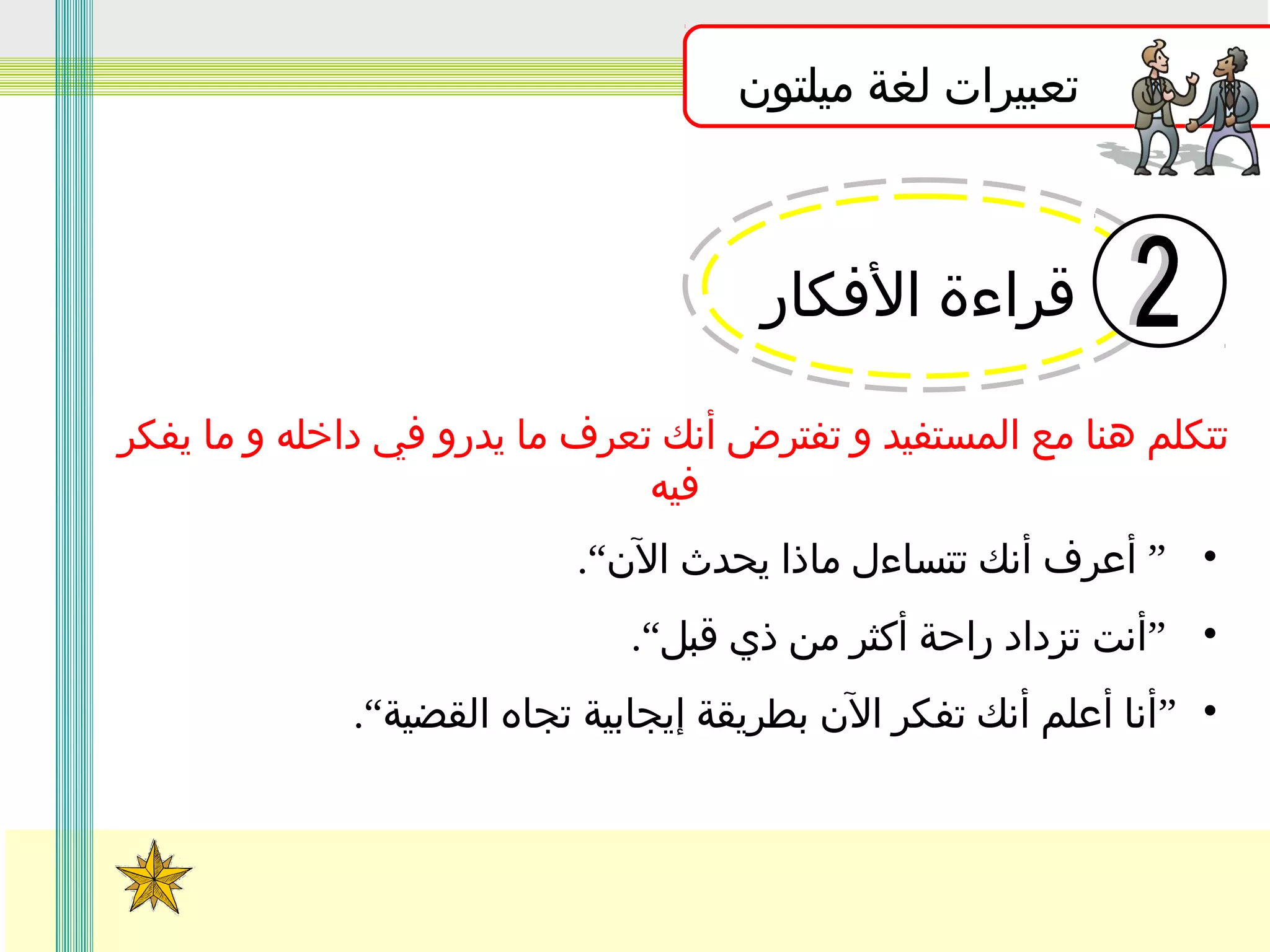 ‫تعبيرات لغة ميلتون‬

‫قراءة الفكار‬
‫تتكلم هنا مع المستفيد و تفترض أنك تعرف ما يدرو في داخله و ما يفكر‬
‫فيه‬
‫• ” أعرف أنك تتساءل ماذا يحدث الن“.‬
‫• ”أنت تزداد راحة أكثر من ذي قبل“.‬
‫• ”أنا أعلم أنك تفكر الن بطريقة إيجابية تجاه القضية“.‬

 