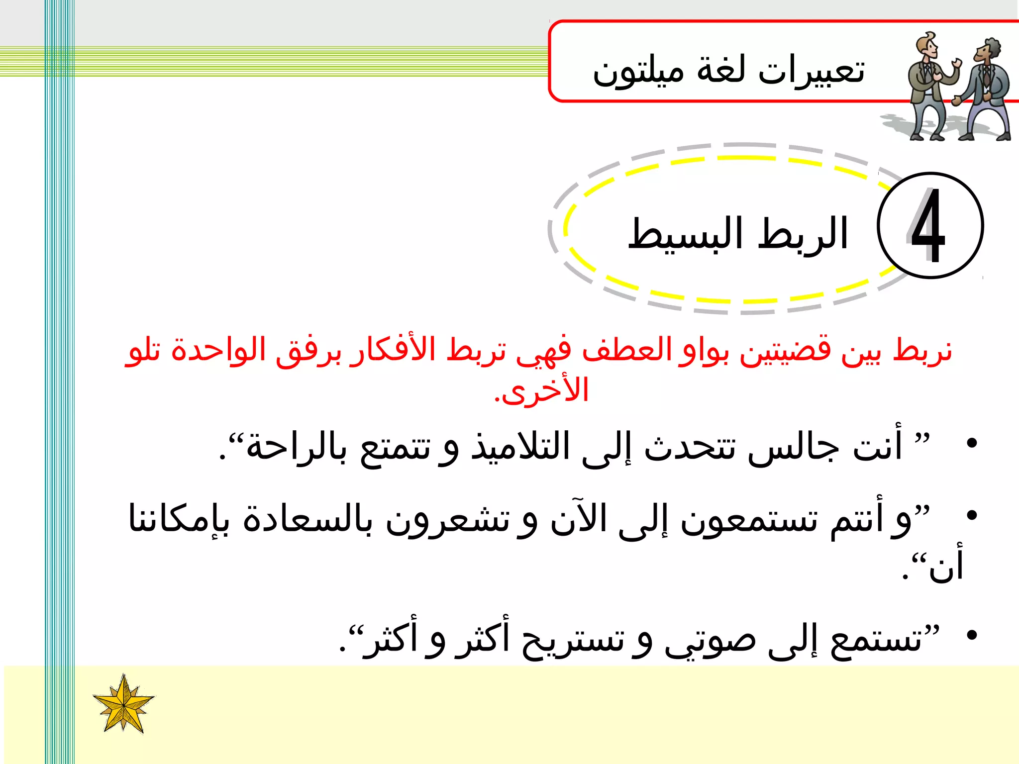 ‫تعبيرات لغة ميلتون‬

‫الربط البسيط‬
‫نربط بين قضيتين بواو العطف فهي تربط الفكار برفق الواحدة تلو‬
‫الخرى.‬

‫• ” أنت جالس تتحدث إلى التلميذ و تتمتع بالراحة“.‬
‫• ”و أنتم تستمعون إلى الن و تشعرون بالسعادة بإمكاننا‬
‫أن“.‬
‫• ”تستمع إلى صوتي و تستريح أكثر و أكثر“.‬

 