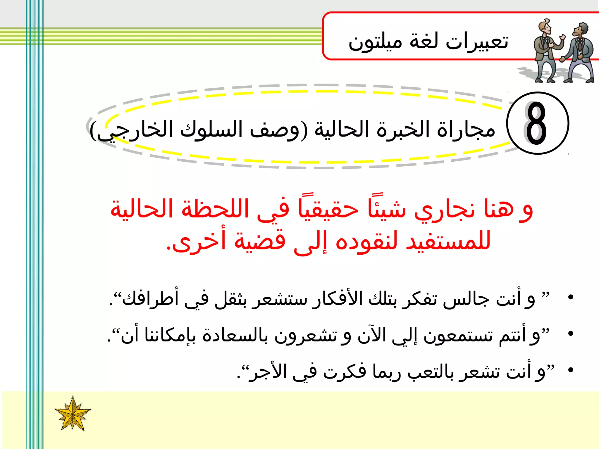 ‫تعبيرات لغة ميلتون‬
‫مجاراة الخبرة الحالية )وصف السلوك الخارجي(‬

‫و هنا نجاري شيئا حقيقيا في اللحظة الحالية‬
‫للمستفيد لنقوده إلى قضية أخرى.‬
‫• ” و أنت جالس تفكر بتلك الفكار ستشعر بثقل في أطرافك“.‬
‫• ”و أنتم تستمعون إلي الن و تشعرون بالسعادة بإمكاننا أن“.‬
‫• ”و أنت تشعر بالتعب ربما فكرت في الجر“.‬

 