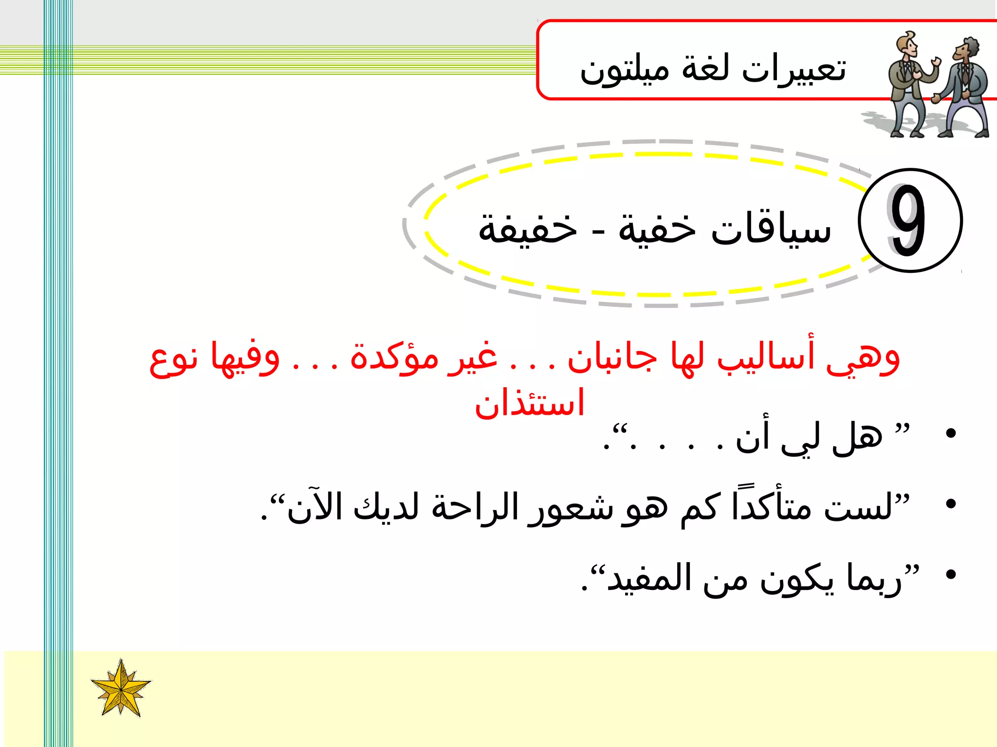 ‫تعبيرات لغة ميلتون‬

‫سياقات خفية - خفيفة‬
‫وهي أساليب لها جانبان . . . غير مؤكدة . . . وفيها نوع‬
‫استئذان‬
‫• ” هل لي أن . . . .“.‬
‫• ”لست متأكدا كم هو شعور الراحة لديك الن“.‬
‫• ”ربما يكون من المفيد“.‬

 