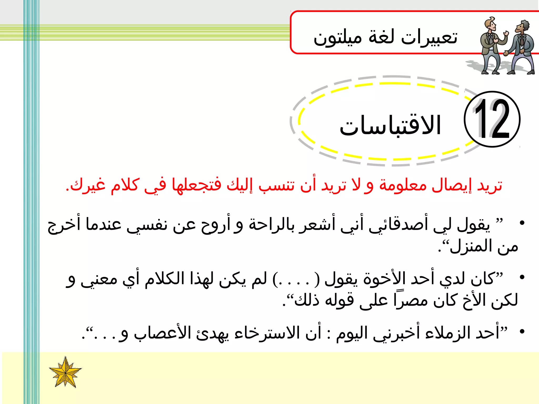 ‫تعبيرات لغة ميلتون‬

‫القتباسات‬
‫تريد إيصال معلومة و ل تريد أن تنسب إليك فتجعلها في كلم غيرك.‬
‫• ” يقول لي أصدقائي أني أشعر بالراحة و أروح عن نفسي عندما أخرج‬
‫من المنزل“.‬
‫• ”كان لدي أحد الخوة يقول ) . . . .( لم يكن لهذا الكلم أي معني و‬
‫لكن الخ كان مصرا على قوله ذلك“.‬
‫• ”أحد الزملء أخبرني اليوم : أن السترخاء يهدئ العصاب و . . .“.‬

 
